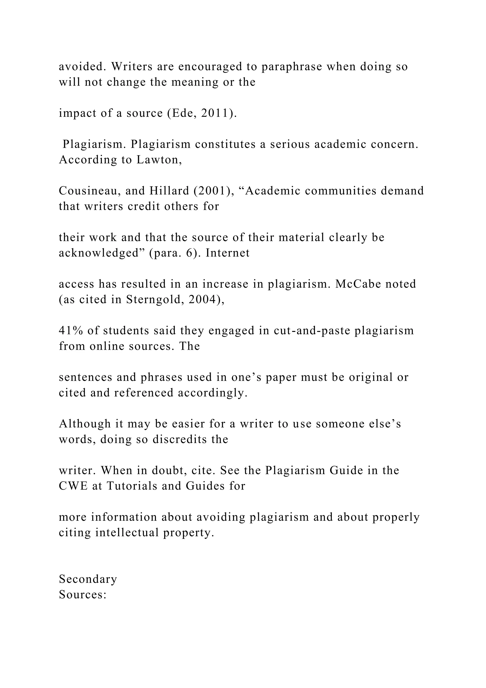 avoided. Writers are encouraged to paraphrase when doing so
will not change the meaning or the
impact of a source (Ede, 2011).
Plagiarism. Plagiarism constitutes a serious academic concern.
According to Lawton,
Cousineau, and Hillard (2001), “Academic communities demand
that writers credit others for
their work and that the source of their material clearly be
acknowledged” (para. 6). Internet
access has resulted in an increase in plagiarism. McCabe noted
(as cited in Sterngold, 2004),
41% of students said they engaged in cut-and-paste plagiarism
from online sources. The
sentences and phrases used in one’s paper must be original or
cited and referenced accordingly.
Although it may be easier for a writer to use someone else’s
words, doing so discredits the
writer. When in doubt, cite. See the Plagiarism Guide in the
CWE at Tutorials and Guides for
more information about avoiding plagiarism and about properly
citing intellectual property.
Secondary
Sources:
 