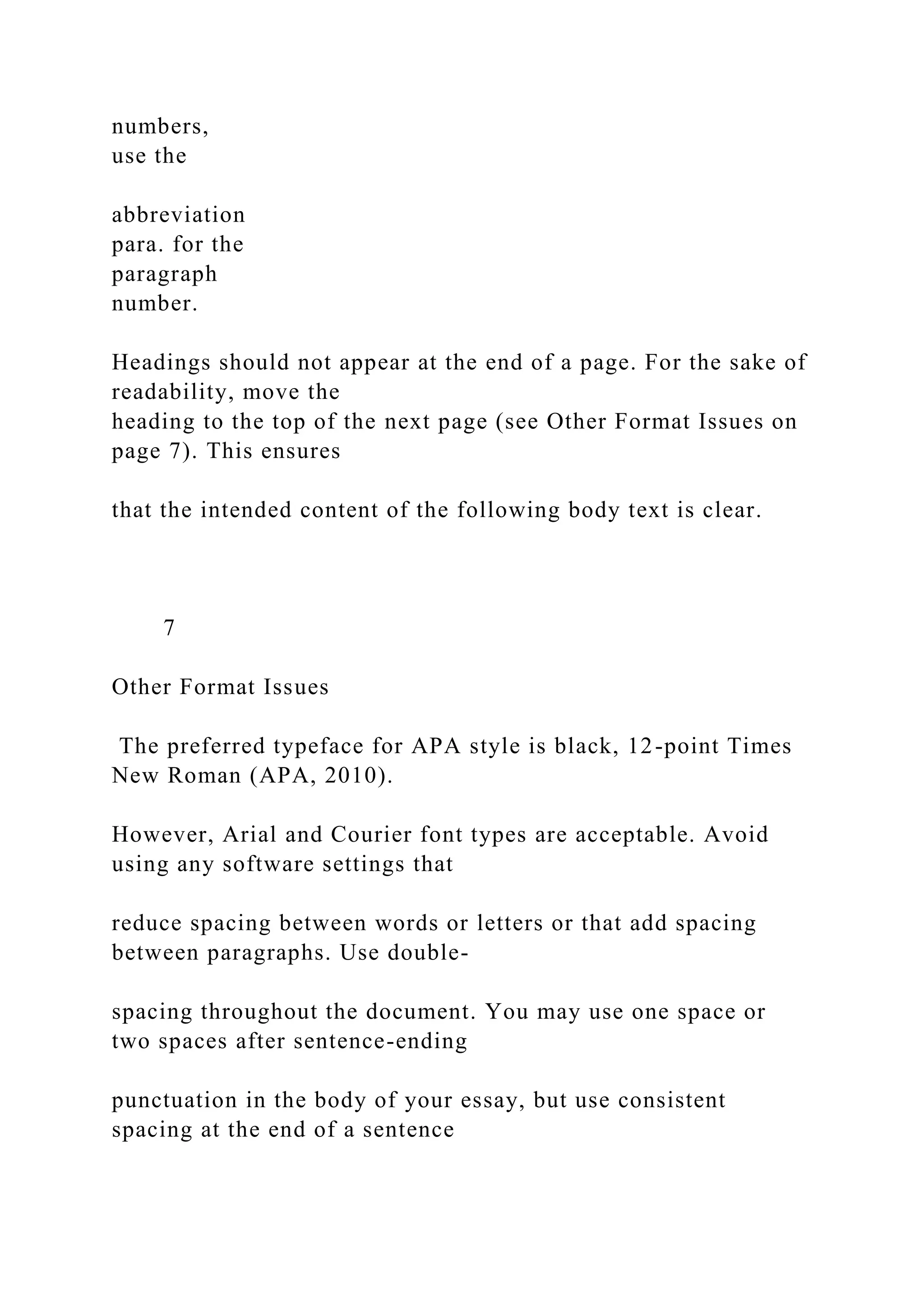 numbers,
use the
abbreviation
para. for the
paragraph
number.
Headings should not appear at the end of a page. For the sake of
readability, move the
heading to the top of the next page (see Other Format Issues on
page 7). This ensures
that the intended content of the following body text is clear.
7
Other Format Issues
The preferred typeface for APA style is black, 12-point Times
New Roman (APA, 2010).
However, Arial and Courier font types are acceptable. Avoid
using any software settings that
reduce spacing between words or letters or that add spacing
between paragraphs. Use double-
spacing throughout the document. You may use one space or
two spaces after sentence-ending
punctuation in the body of your essay, but use consistent
spacing at the end of a sentence
 