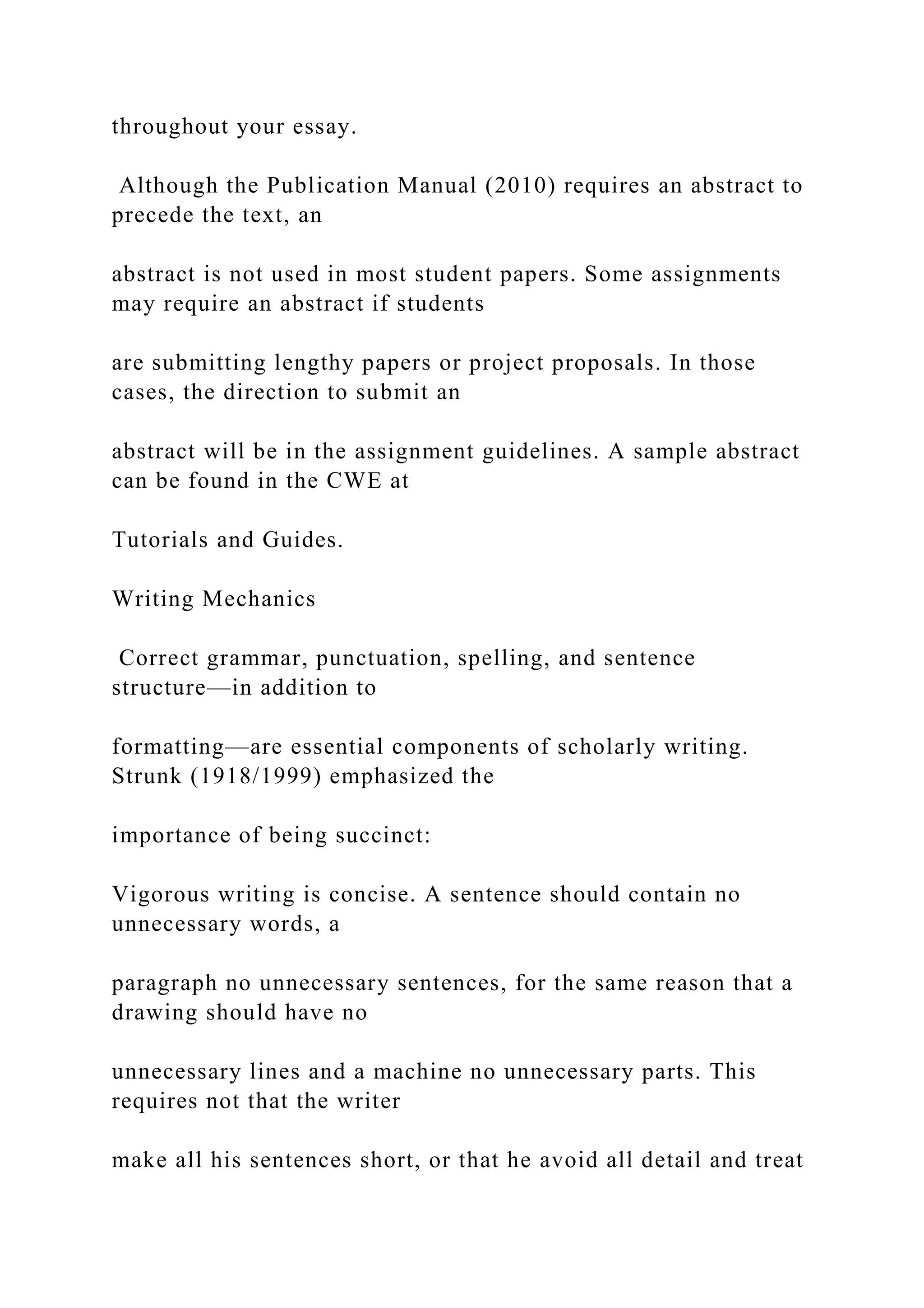 throughout your essay.
Although the Publication Manual (2010) requires an abstract to
precede the text, an
abstract is not used in most student papers. Some assignments
may require an abstract if students
are submitting lengthy papers or project proposals. In those
cases, the direction to submit an
abstract will be in the assignment guidelines. A sample abstract
can be found in the CWE at
Tutorials and Guides.
Writing Mechanics
Correct grammar, punctuation, spelling, and sentence
structure—in addition to
formatting—are essential components of scholarly writing.
Strunk (1918/1999) emphasized the
importance of being succinct:
Vigorous writing is concise. A sentence should contain no
unnecessary words, a
paragraph no unnecessary sentences, for the same reason that a
drawing should have no
unnecessary lines and a machine no unnecessary parts. This
requires not that the writer
make all his sentences short, or that he avoid all detail and treat
 