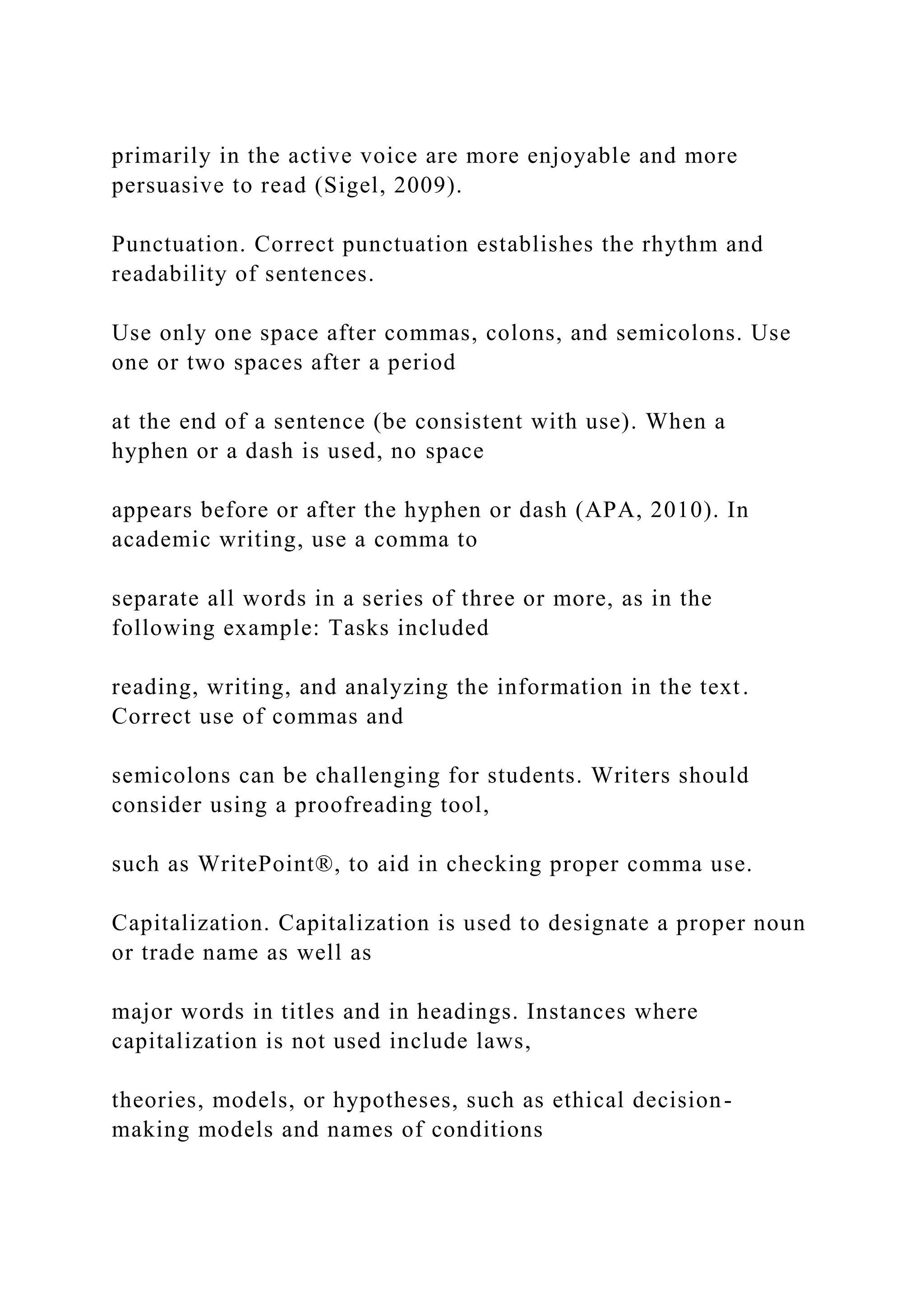 primarily in the active voice are more enjoyable and more
persuasive to read (Sigel, 2009).
Punctuation. Correct punctuation establishes the rhythm and
readability of sentences.
Use only one space after commas, colons, and semicolons. Use
one or two spaces after a period
at the end of a sentence (be consistent with use). When a
hyphen or a dash is used, no space
appears before or after the hyphen or dash (APA, 2010). In
academic writing, use a comma to
separate all words in a series of three or more, as in the
following example: Tasks included
reading, writing, and analyzing the information in the text.
Correct use of commas and
semicolons can be challenging for students. Writers should
consider using a proofreading tool,
such as WritePoint®, to aid in checking proper comma use.
Capitalization. Capitalization is used to designate a proper noun
or trade name as well as
major words in titles and in headings. Instances where
capitalization is not used include laws,
theories, models, or hypotheses, such as ethical decision-
making models and names of conditions
 