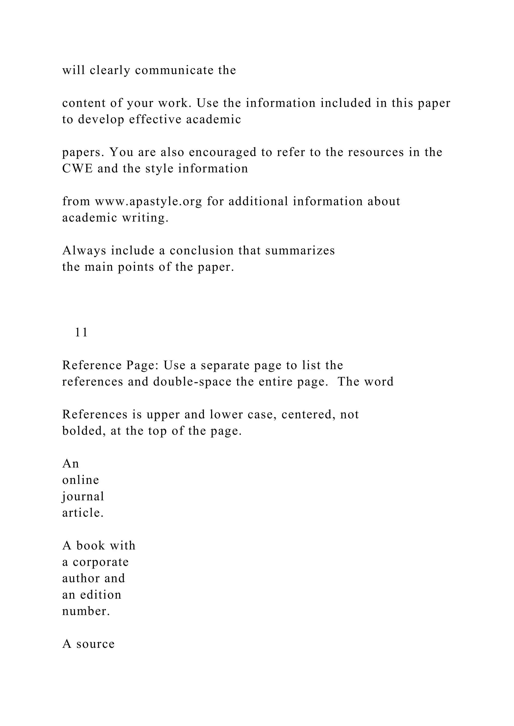 will clearly communicate the
content of your work. Use the information included in this paper
to develop effective academic
papers. You are also encouraged to refer to the resources in the
CWE and the style information
from www.apastyle.org for additional information about
academic writing.
Always include a conclusion that summarizes
the main points of the paper.
11
Reference Page: Use a separate page to list the
references and double-space the entire page. The word
References is upper and lower case, centered, not
bolded, at the top of the page.
An
online
journal
article.
A book with
a corporate
author and
an edition
number.
A source
 