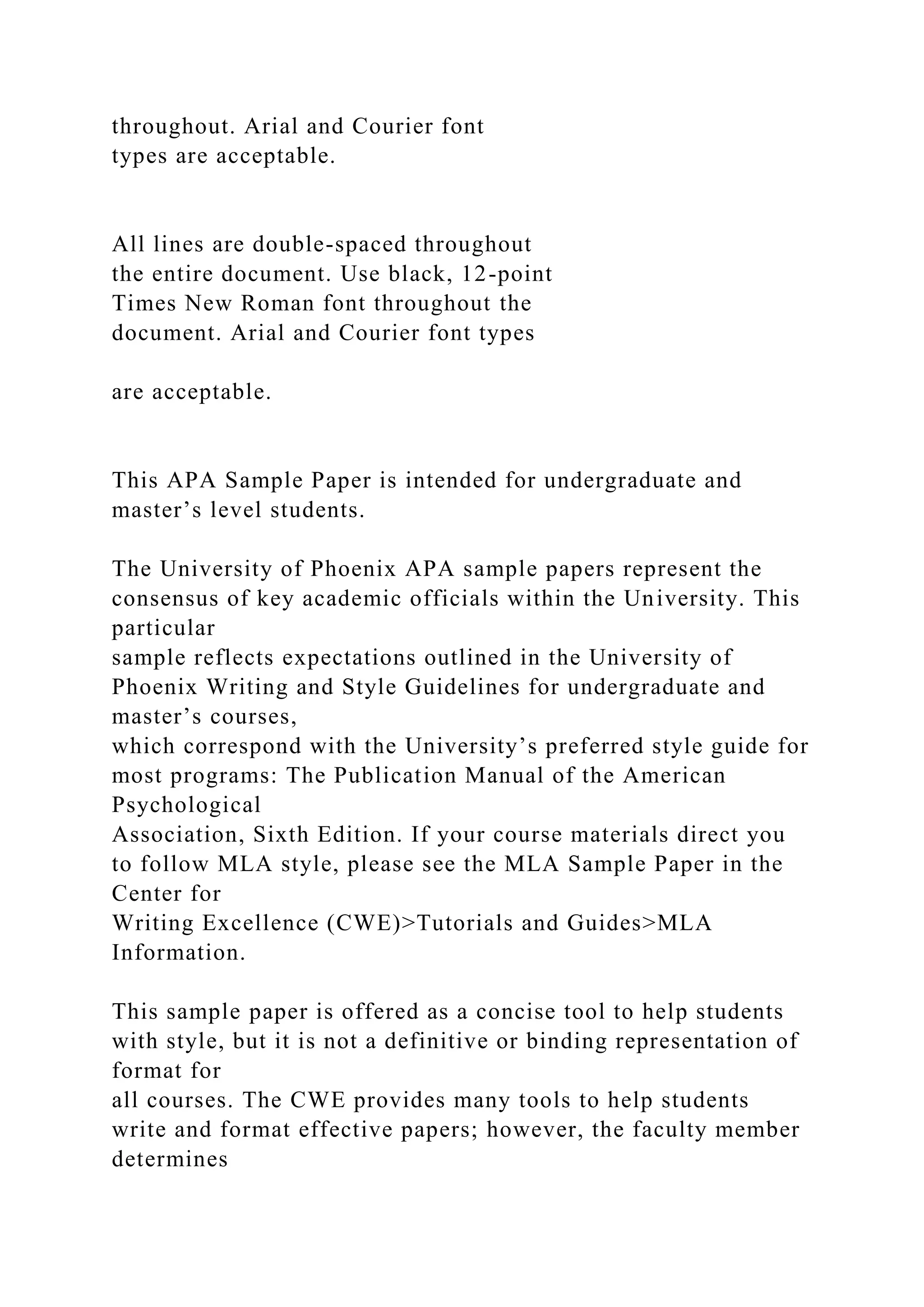 throughout. Arial and Courier font
types are acceptable.
All lines are double-spaced throughout
the entire document. Use black, 12-point
Times New Roman font throughout the
document. Arial and Courier font types
are acceptable.
This APA Sample Paper is intended for undergraduate and
master’s level students.
The University of Phoenix APA sample papers represent the
consensus of key academic officials within the University. This
particular
sample reflects expectations outlined in the University of
Phoenix Writing and Style Guidelines for undergraduate and
master’s courses,
which correspond with the University’s preferred style guide for
most programs: The Publication Manual of the American
Psychological
Association, Sixth Edition. If your course materials direct you
to follow MLA style, please see the MLA Sample Paper in the
Center for
Writing Excellence (CWE)>Tutorials and Guides>MLA
Information.
This sample paper is offered as a concise tool to help students
with style, but it is not a definitive or binding representation of
format for
all courses. The CWE provides many tools to help students
write and format effective papers; however, the faculty member
determines
 