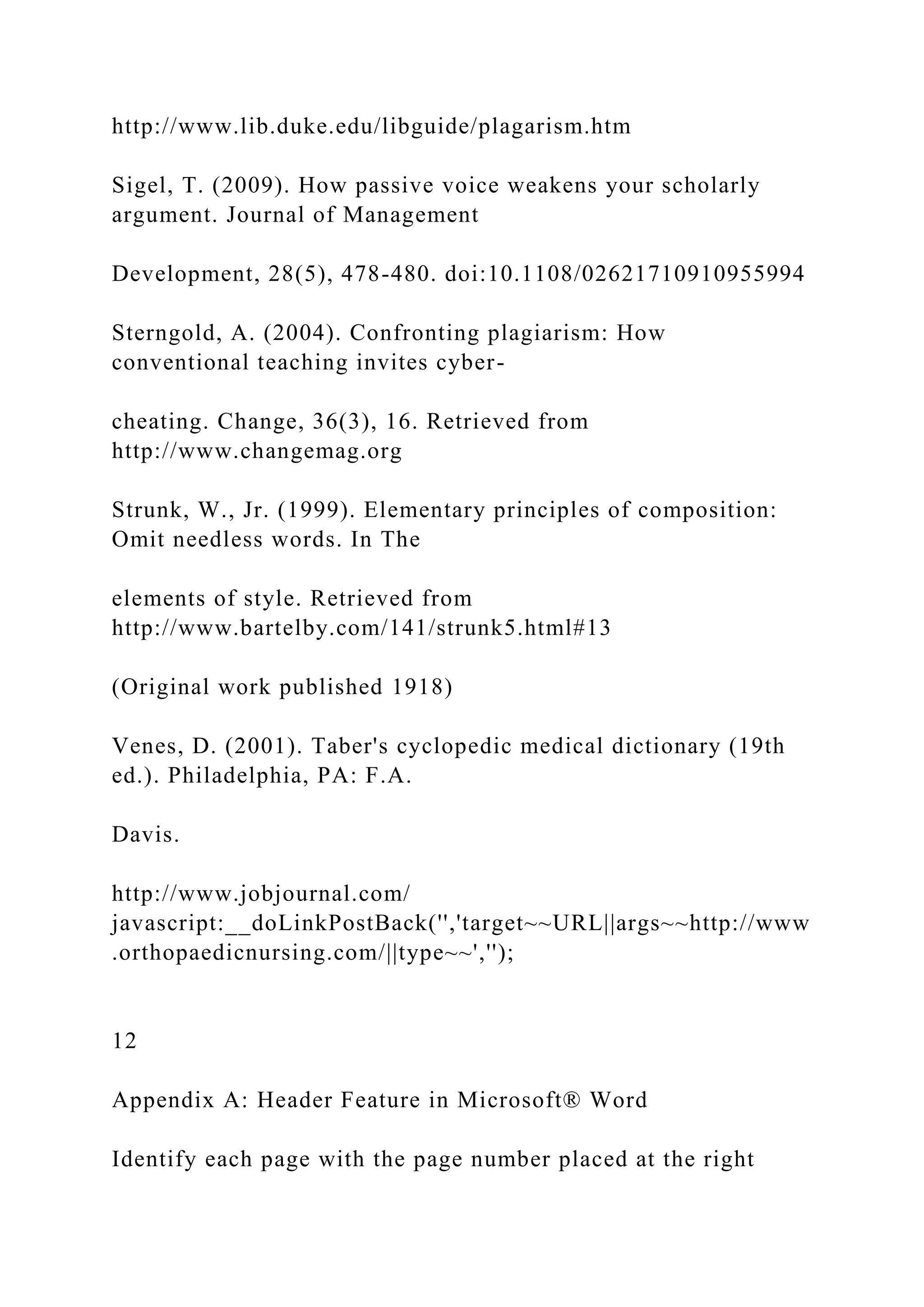 http://www.lib.duke.edu/libguide/plagarism.htm
Sigel, T. (2009). How passive voice weakens your scholarly
argument. Journal of Management
Development, 28(5), 478-480. doi:10.1108/02621710910955994
Sterngold, A. (2004). Confronting plagiarism: How
conventional teaching invites cyber-
cheating. Change, 36(3), 16. Retrieved from
http://www.changemag.org
Strunk, W., Jr. (1999). Elementary principles of composition:
Omit needless words. In The
elements of style. Retrieved from
http://www.bartelby.com/141/strunk5.html#13
(Original work published 1918)
Venes, D. (2001). Taber's cyclopedic medical dictionary (19th
ed.). Philadelphia, PA: F.A.
Davis.
http://www.jobjournal.com/
javascript:__doLinkPostBack('','target~~URL||args~~http://www
.orthopaedicnursing.com/||type~~','');
12
Appendix A: Header Feature in Microsoft® Word
Identify each page with the page number placed at the right
 