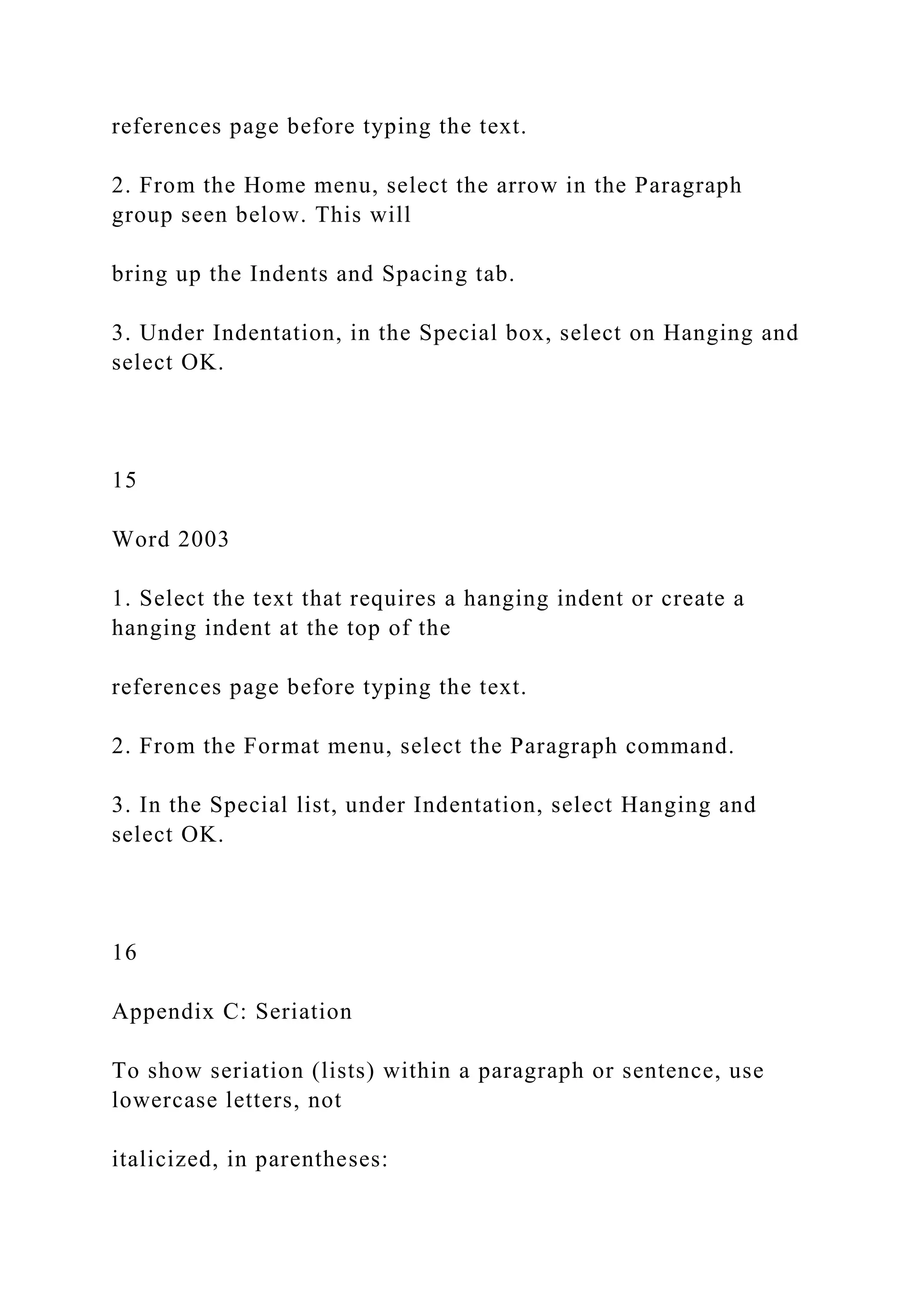 references page before typing the text.
2. From the Home menu, select the arrow in the Paragraph
group seen below. This will
bring up the Indents and Spacing tab.
3. Under Indentation, in the Special box, select on Hanging and
select OK.
15
Word 2003
1. Select the text that requires a hanging indent or create a
hanging indent at the top of the
references page before typing the text.
2. From the Format menu, select the Paragraph command.
3. In the Special list, under Indentation, select Hanging and
select OK.
16
Appendix C: Seriation
To show seriation (lists) within a paragraph or sentence, use
lowercase letters, not
italicized, in parentheses:
 