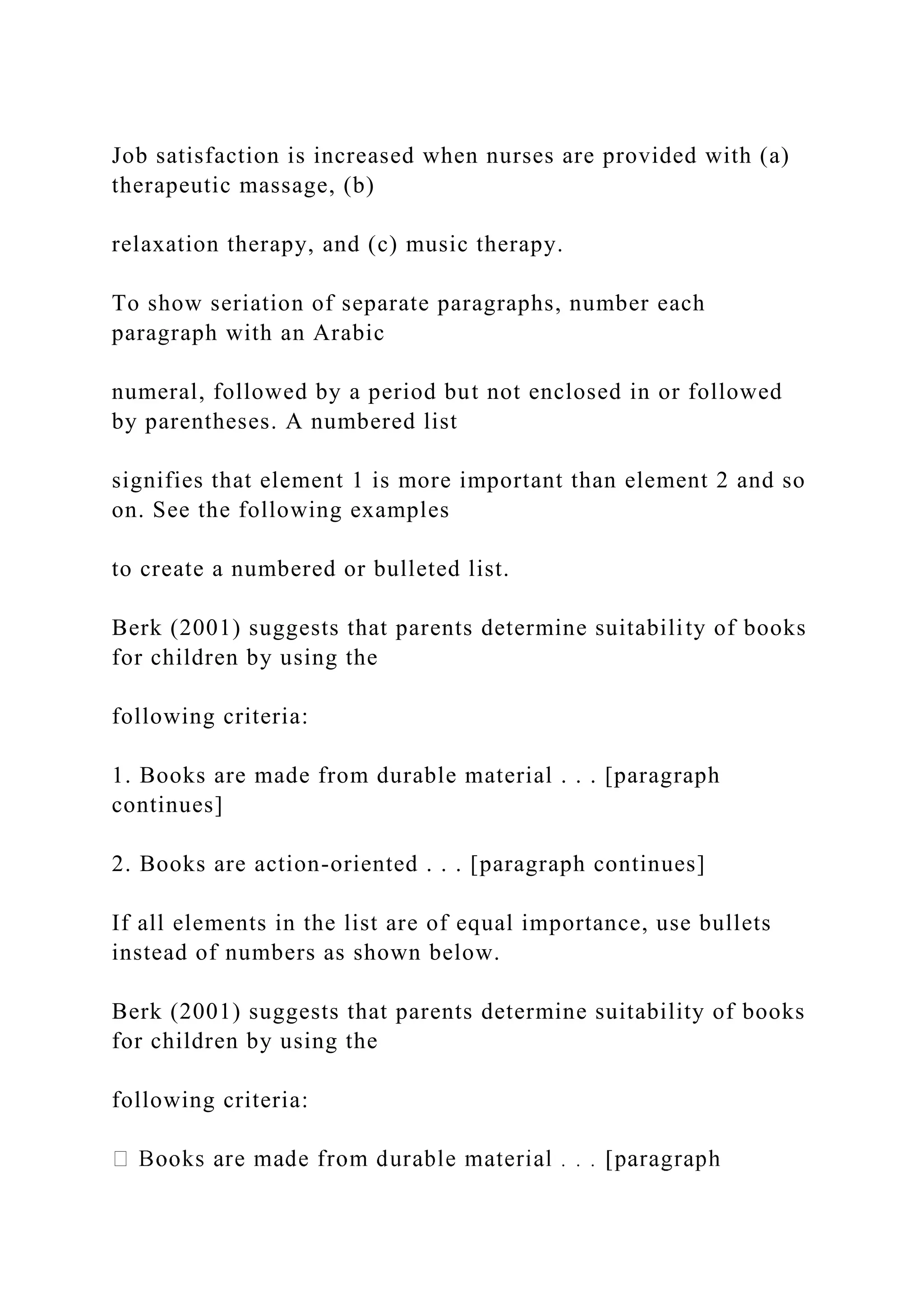 Job satisfaction is increased when nurses are provided with (a)
therapeutic massage, (b)
relaxation therapy, and (c) music therapy.
To show seriation of separate paragraphs, number each
paragraph with an Arabic
numeral, followed by a period but not enclosed in or followed
by parentheses. A numbered list
signifies that element 1 is more important than element 2 and so
on. See the following examples
to create a numbered or bulleted list.
Berk (2001) suggests that parents determine suitability of books
for children by using the
following criteria:
1. Books are made from durable material . . . [paragraph
continues]
2. Books are action-oriented . . . [paragraph continues]
If all elements in the list are of equal importance, use bullets
instead of numbers as shown below.
Berk (2001) suggests that parents determine suitability of books
for children by using the
following criteria:
 