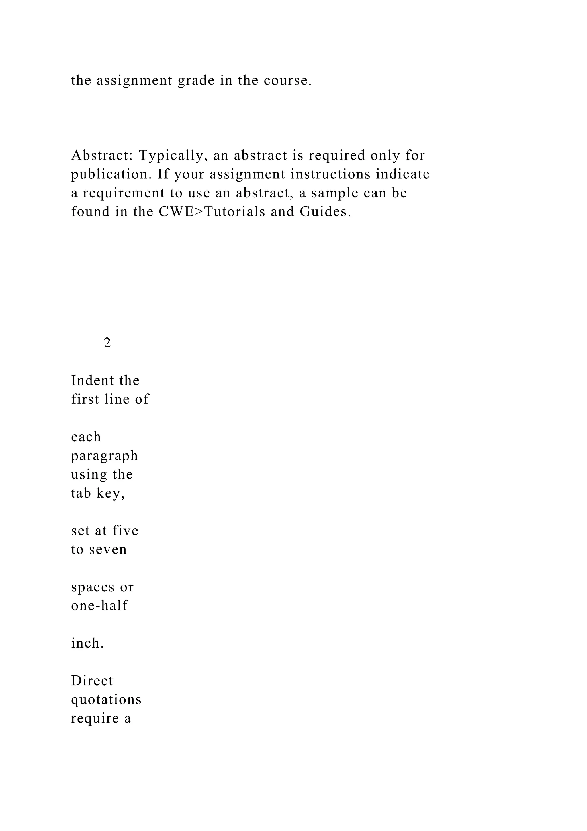 the assignment grade in the course.
Abstract: Typically, an abstract is required only for
publication. If your assignment instructions indicate
a requirement to use an abstract, a sample can be
found in the CWE>Tutorials and Guides.
2
Indent the
first line of
each
paragraph
using the
tab key,
set at five
to seven
spaces or
one-half
inch.
Direct
quotations
require a
 