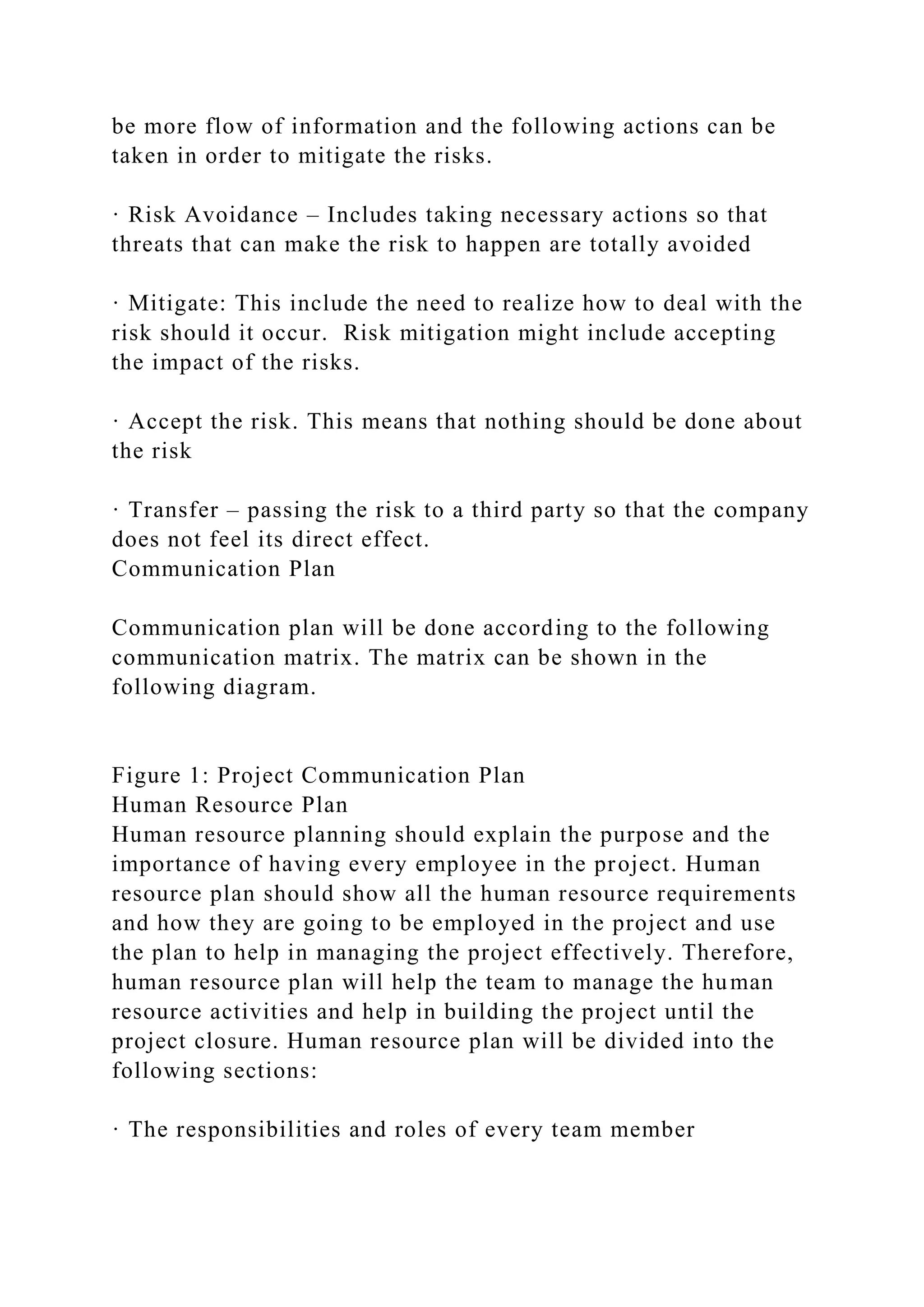 be more flow of information and the following actions can be
taken in order to mitigate the risks.
· Risk Avoidance – Includes taking necessary actions so that
threats that can make the risk to happen are totally avoided
· Mitigate: This include the need to realize how to deal with the
risk should it occur. Risk mitigation might include accepting
the impact of the risks.
· Accept the risk. This means that nothing should be done about
the risk
· Transfer – passing the risk to a third party so that the company
does not feel its direct effect.
Communication Plan
Communication plan will be done according to the following
communication matrix. The matrix can be shown in the
following diagram.
Figure 1: Project Communication Plan
Human Resource Plan
Human resource planning should explain the purpose and the
importance of having every employee in the project. Human
resource plan should show all the human resource requirements
and how they are going to be employed in the project and use
the plan to help in managing the project effectively. Therefore,
human resource plan will help the team to manage the human
resource activities and help in building the project until the
project closure. Human resource plan will be divided into the
following sections:
· The responsibilities and roles of every team member
 
