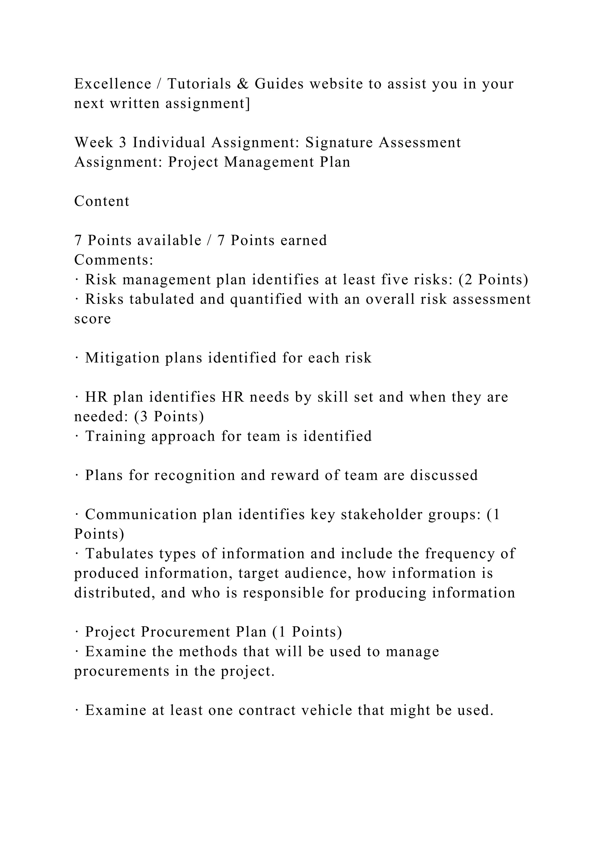 Excellence / Tutorials & Guides website to assist you in your
next written assignment]
Week 3 Individual Assignment: Signature Assessment
Assignment: Project Management Plan
Content
7 Points available / 7 Points earned
Comments:
· Risk management plan identifies at least five risks: (2 Points)
· Risks tabulated and quantified with an overall risk assessment
score
· Mitigation plans identified for each risk
· HR plan identifies HR needs by skill set and when they are
needed: (3 Points)
· Training approach for team is identified
· Plans for recognition and reward of team are discussed
· Communication plan identifies key stakeholder groups: (1
Points)
· Tabulates types of information and include the frequency of
produced information, target audience, how information is
distributed, and who is responsible for producing information
· Project Procurement Plan (1 Points)
· Examine the methods that will be used to manage
procurements in the project.
· Examine at least one contract vehicle that might be used.
 