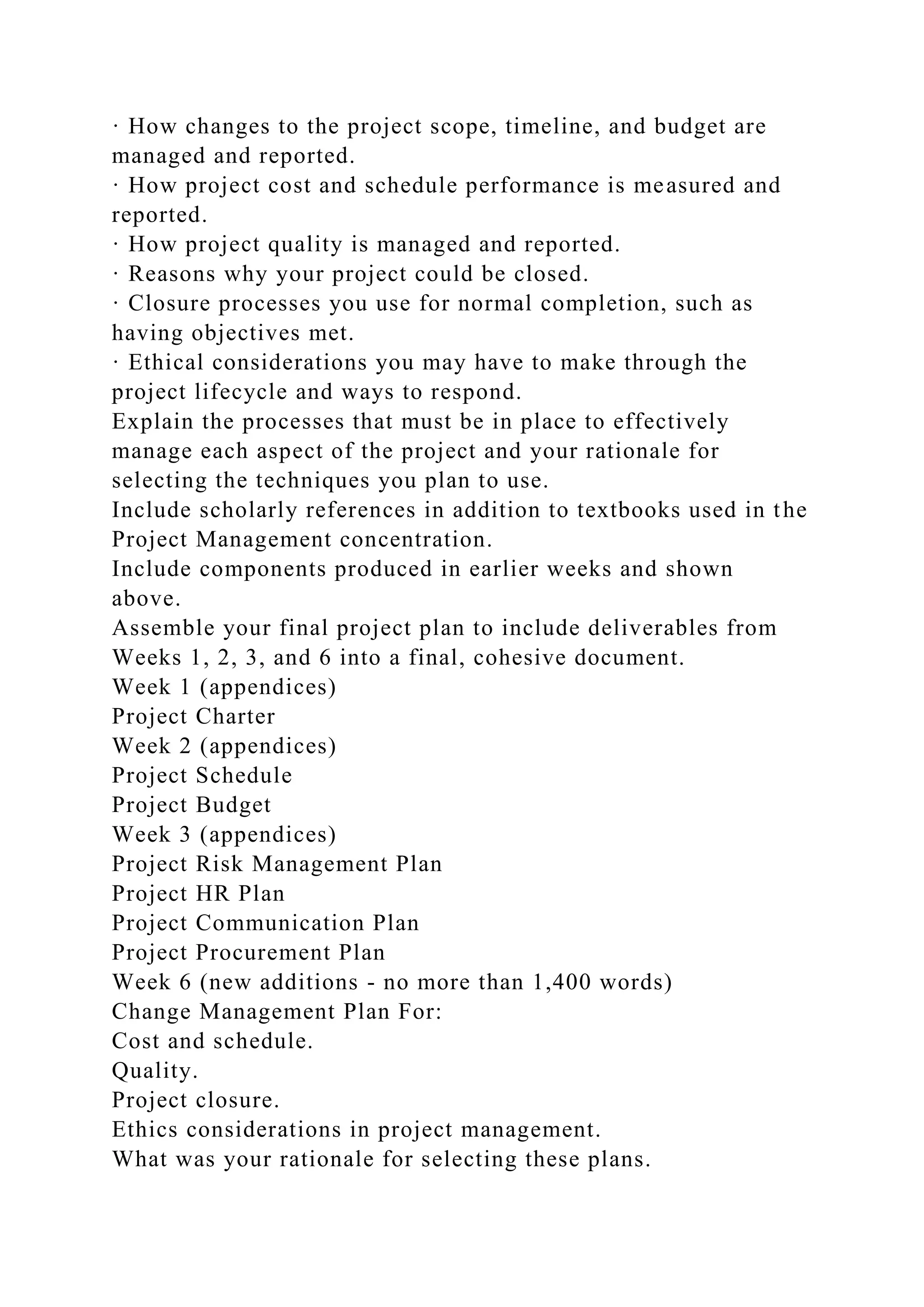 · How changes to the project scope, timeline, and budget are
managed and reported.
· How project cost and schedule performance is measured and
reported.
· How project quality is managed and reported.
· Reasons why your project could be closed.
· Closure processes you use for normal completion, such as
having objectives met.
· Ethical considerations you may have to make through the
project lifecycle and ways to respond.
Explain the processes that must be in place to effectively
manage each aspect of the project and your rationale for
selecting the techniques you plan to use.
Include scholarly references in addition to textbooks used in the
Project Management concentration.
Include components produced in earlier weeks and shown
above.
Assemble your final project plan to include deliverables from
Weeks 1, 2, 3, and 6 into a final, cohesive document.
Week 1 (appendices)
Project Charter
Week 2 (appendices)
Project Schedule
Project Budget
Week 3 (appendices)
Project Risk Management Plan
Project HR Plan
Project Communication Plan
Project Procurement Plan
Week 6 (new additions - no more than 1,400 words)
Change Management Plan For:
Cost and schedule.
Quality.
Project closure.
Ethics considerations in project management.
What was your rationale for selecting these plans.
 
