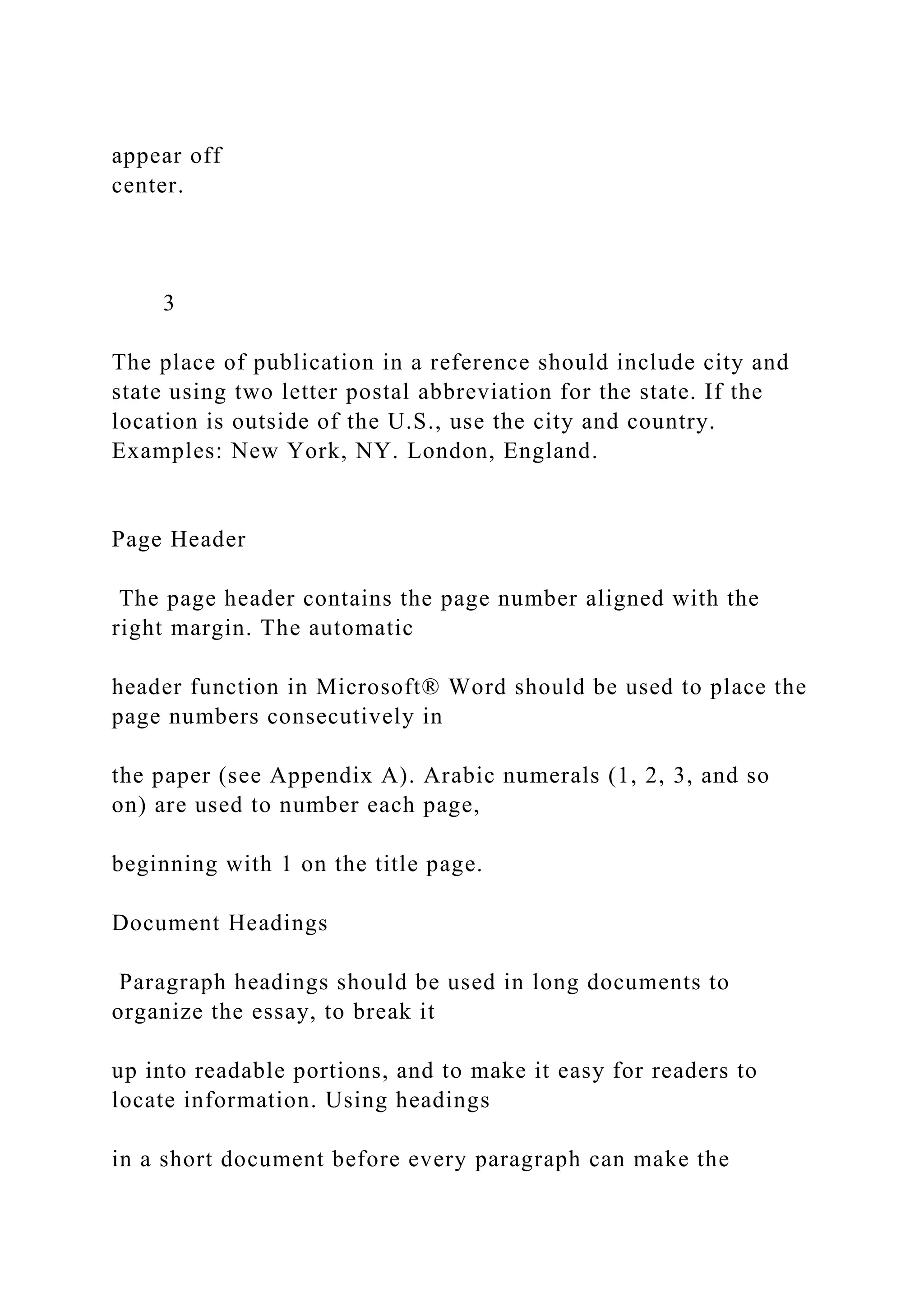 appear off
center.
3
The place of publication in a reference should include city and
state using two letter postal abbreviation for the state. If the
location is outside of the U.S., use the city and country.
Examples: New York, NY. London, England.
Page Header
The page header contains the page number aligned with the
right margin. The automatic
header function in Microsoft® Word should be used to place the
page numbers consecutively in
the paper (see Appendix A). Arabic numerals (1, 2, 3, and so
on) are used to number each page,
beginning with 1 on the title page.
Document Headings
Paragraph headings should be used in long documents to
organize the essay, to break it
up into readable portions, and to make it easy for readers to
locate information. Using headings
in a short document before every paragraph can make the
 
