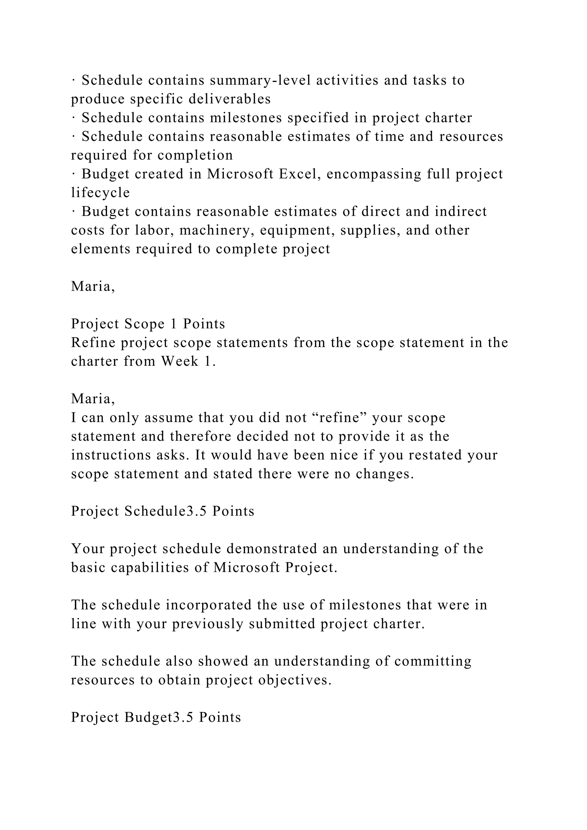 · Schedule contains summary-level activities and tasks to
produce specific deliverables
· Schedule contains milestones specified in project charter
· Schedule contains reasonable estimates of time and resources
required for completion
· Budget created in Microsoft Excel, encompassing full project
lifecycle
· Budget contains reasonable estimates of direct and indirect
costs for labor, machinery, equipment, supplies, and other
elements required to complete project
Maria,
Project Scope 1 Points
Refine project scope statements from the scope statement in the
charter from Week 1.
Maria,
I can only assume that you did not “refine” your scope
statement and therefore decided not to provide it as the
instructions asks. It would have been nice if you restated your
scope statement and stated there were no changes.
Project Schedule3.5 Points
Your project schedule demonstrated an understanding of the
basic capabilities of Microsoft Project.
The schedule incorporated the use of milestones that were in
line with your previously submitted project charter.
The schedule also showed an understanding of committing
resources to obtain project objectives.
Project Budget3.5 Points
 