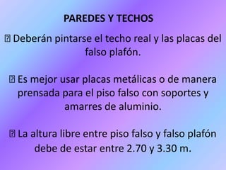 Deberán pintarse el techo real y las placas del
falso plafón.
Es mejor usar placas metálicas o de manera
prensada para el piso falso con soportes y
amarres de aluminio.
La altura libre entre piso falso y falso plafón
debe de estar entre 2.70 y 3.30 m.
PAREDES Y TECHOS
 