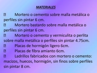 Mortero o cemento sobre malla metálica o
perfiles sin pintar 6 cm.
Mortero bastardo sobre malla metálica o
perfiles sin pintar 6 cm.
Mortero o cemento y vermiculita o perlita
sobre malla metálica o perfiles sin pintar 4.75cm.
Placas de hormigón ligero 6cm.
Placas de fibra amianto 6cm.
Ladrillos fabricados con mortero o cemento:
macizos, huecos, hormigón, sin finos sobre perfiles
sin pintar 8 cm.
MATERIALES
 