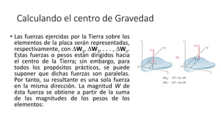 Calculando el centro de Gravedad
• Las fuerzas ejercidas por la Tierra sobre los
elementos de la placa serán representadas,
respectivamente, con W1, W2, . . . , Wn.
Estas fuerzas o pesos están dirigidos hacia
el centro de la Tierra; sin embargo, para
todos los propósitos prácticos, se puede
suponer que dichas fuerzas son paralelas.
Por tanto, su resultante es una sola fuerza
en la misma dirección. La magnitud W de
ésta fuerza se obtiene a partir de la suma
de las magnitudes de los pesos de los
elementos:
 