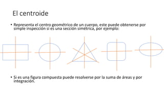 El centroide
• Representa el centro geométrico de un cuerpo, este puede obtenerse por
simple inspección si es una sección simétrica, por ejemplo:
• Si es una figura compuesta puede resolverse por la suma de áreas y por
integración.
 