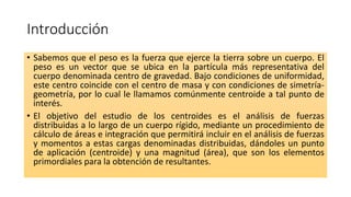 Introducción
• Sabemos que el peso es la fuerza que ejerce la tierra sobre un cuerpo. El
peso es un vector que se ubica en la partícula más representativa del
cuerpo denominada centro de gravedad. Bajo condiciones de uniformidad,
este centro coincide con el centro de masa y con condiciones de simetría-
geometría, por lo cual le llamamos comúnmente centroide a tal punto de
interés.
• El objetivo del estudio de los centroides es el análisis de fuerzas
distribuidas a lo largo de un cuerpo rígido, mediante un procedimiento de
cálculo de áreas e integración que permitirá incluir en el análisis de fuerzas
y momentos a estas cargas denominadas distribuidas, dándoles un punto
de aplicación (centroide) y una magnitud (área), que son los elementos
primordiales para la obtención de resultantes.
 