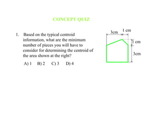 CONCEPT QUIZ
1. Based on the typical centroid
information, what are the minimum
number of pieces you will have to
consider for determining the centroid of
the area shown at the right?
A) 1 B) 2 C) 3 D) 4
3cm 1 cm
1 cm
3cm
 