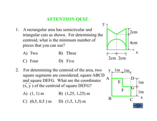 ATTENTION QUIZ
2. For determining the centroid of the area, two
square segments are considered; square ABCD
and square DEFG. What are the coordinates
(x, y ) of the centroid of square DEFG?
A) (1, 1) m B) (1.25, 1.25) m
C) (0.5, 0.5 ) m D) (1.5, 1.5) m
~ ~
1. A rectangular area has semicircular and
triangular cuts as shown. For determining the
centroid, what is the minimum number of
pieces that you can use?
A) Two B) Three
C) Four D) Five
2cm 2cm
2cm
4cm
x
y
A
1m
1m
y
E
F
G
CB x
1m 1m
D
 