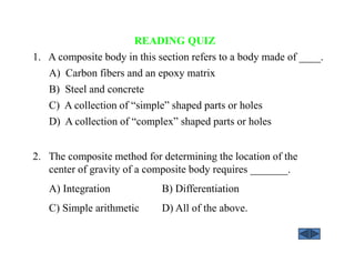 READING QUIZ
1. A composite body in this section refers to a body made of ____.
A) Carbon fibers and an epoxy matrix
B) Steel and concrete
C) A collection of “simple” shaped parts or holes
D) A collection of “complex” shaped parts or holes
2. The composite method for determining the location of the
center of gravity of a composite body requires _______.
A) Integration B) Differentiation
C) Simple arithmetic D) All of the above.
 