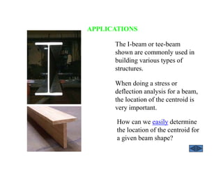 APPLICATIONS
How can we easily determine
the location of the centroid for
a given beam shape?
The I-beam or tee-beam
shown are commonly used in
building various types of
structures.
When doing a stress or
deflection analysis for a beam,
the location of the centroid is
very important.
 