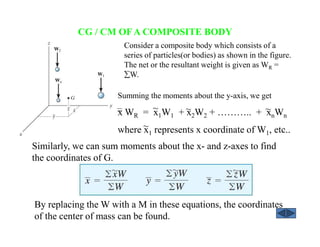 CG / CM OFA COMPOSITE BODY
By replacing the W with a M in these equations, the coordinates
of the center of mass can be found.
Summing the moments about the y-axis, we get
x WR = x1W1 + x2W2 + ……….. + xnWn
where x1 represents x coordinate of W1, etc..
~~~
~
Consider a composite body which consists of a
series of particles(or bodies) as shown in the figure.
The net or the resultant weight is given as WR =
∑W.
Similarly, we can sum moments about the x- and z-axes to find
the coordinates of G.
 
