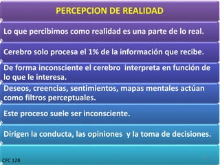 PERCEPCION DE REALIDAD
Lo que percibimos como realidad es una parte de lo real.
Cerebro solo procesa el 1% de la información que recibe.
De forma inconsciente el cerebro interpreta en función de
lo que le interesa.
Deseos, creencias, sentimientos, mapas mentales actúan
como filtros perceptuales.
Este proceso suele ser inconsciente.
Dirigen la conducta, las opiniones y la toma de decisiones.
CFC 128
14
 