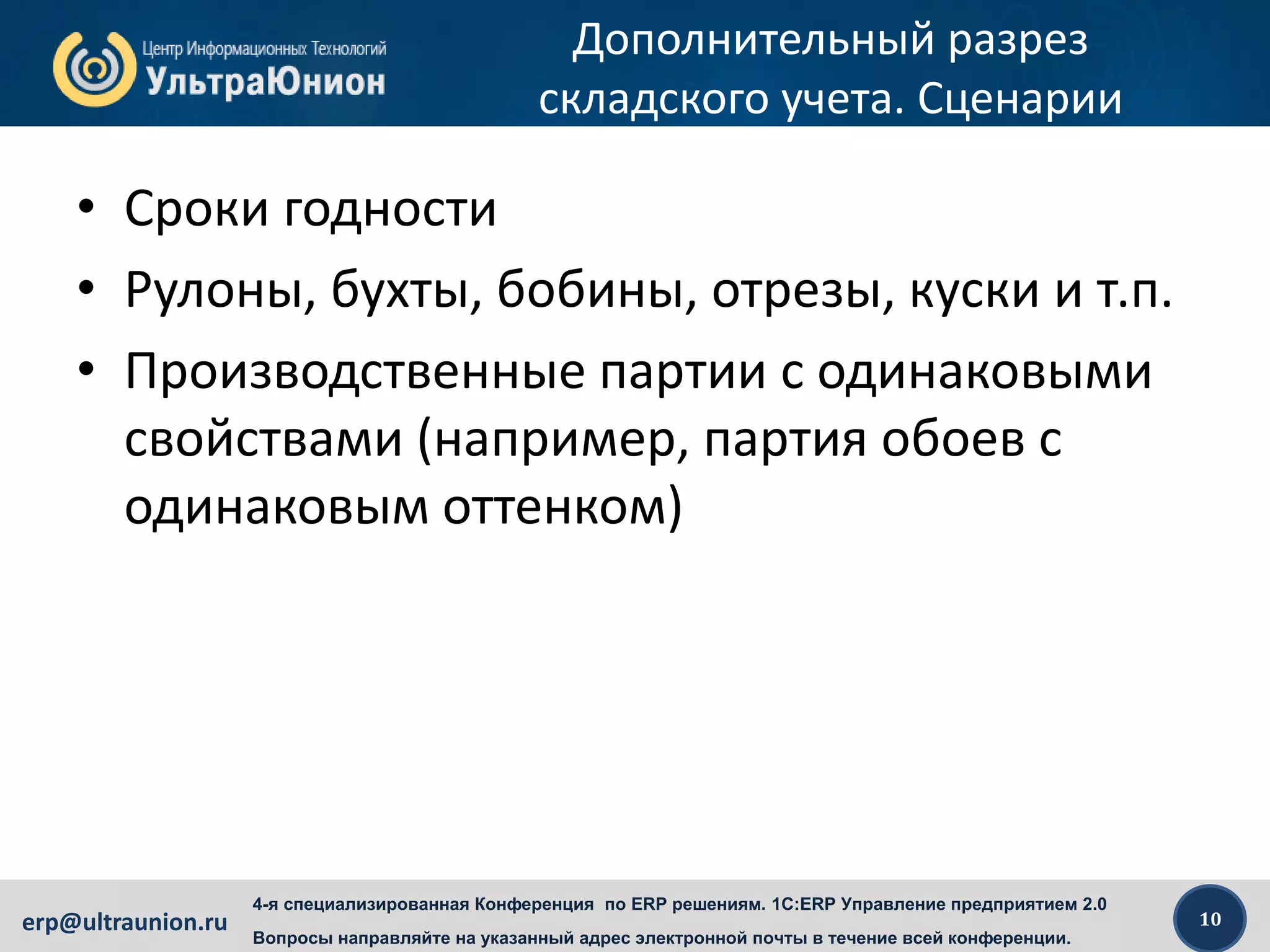10erp@ultraunion.ru
4-я специализированная Конференция по ERP решениям. 1C:ERP Управление предприятием 2.0
Вопросы направляйте на указанный адрес электронной почты в течение всей конференции.
Дополнительный разрез
складского учета. Сценарии
• Сроки годности
• Рулоны, бухты, бобины, отрезы, куски и т.п.
• Производственные партии с одинаковыми
свойствами (например, партия обоев с
одинаковым оттенком)
 