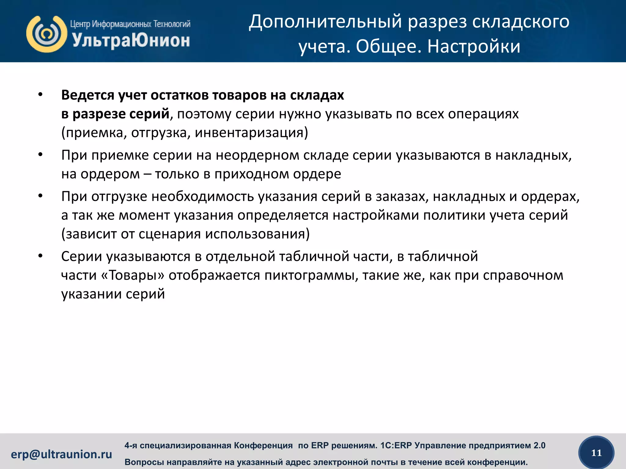 11erp@ultraunion.ru
4-я специализированная Конференция по ERP решениям. 1C:ERP Управление предприятием 2.0
Вопросы направляйте на указанный адрес электронной почты в течение всей конференции.
Дополнительный разрез складского
учета. Общее. Настройки
• Ведется учет остатков товаров на складах
в разрезе серий, поэтому серии нужно указывать по всех операциях
(приемка, отгрузка, инвентаризация)
• При приемке серии на неордерном складе серии указываются в накладных,
на ордером – только в приходном ордере
• При отгрузке необходимость указания серий в заказах, накладных и ордерах,
а так же момент указания определяется настройками политики учета серий
(зависит от сценария использования)
• Серии указываются в отдельной табличной части, в табличной
части «Товары» отображается пиктограммы, такие же, как при справочном
указании серий
 