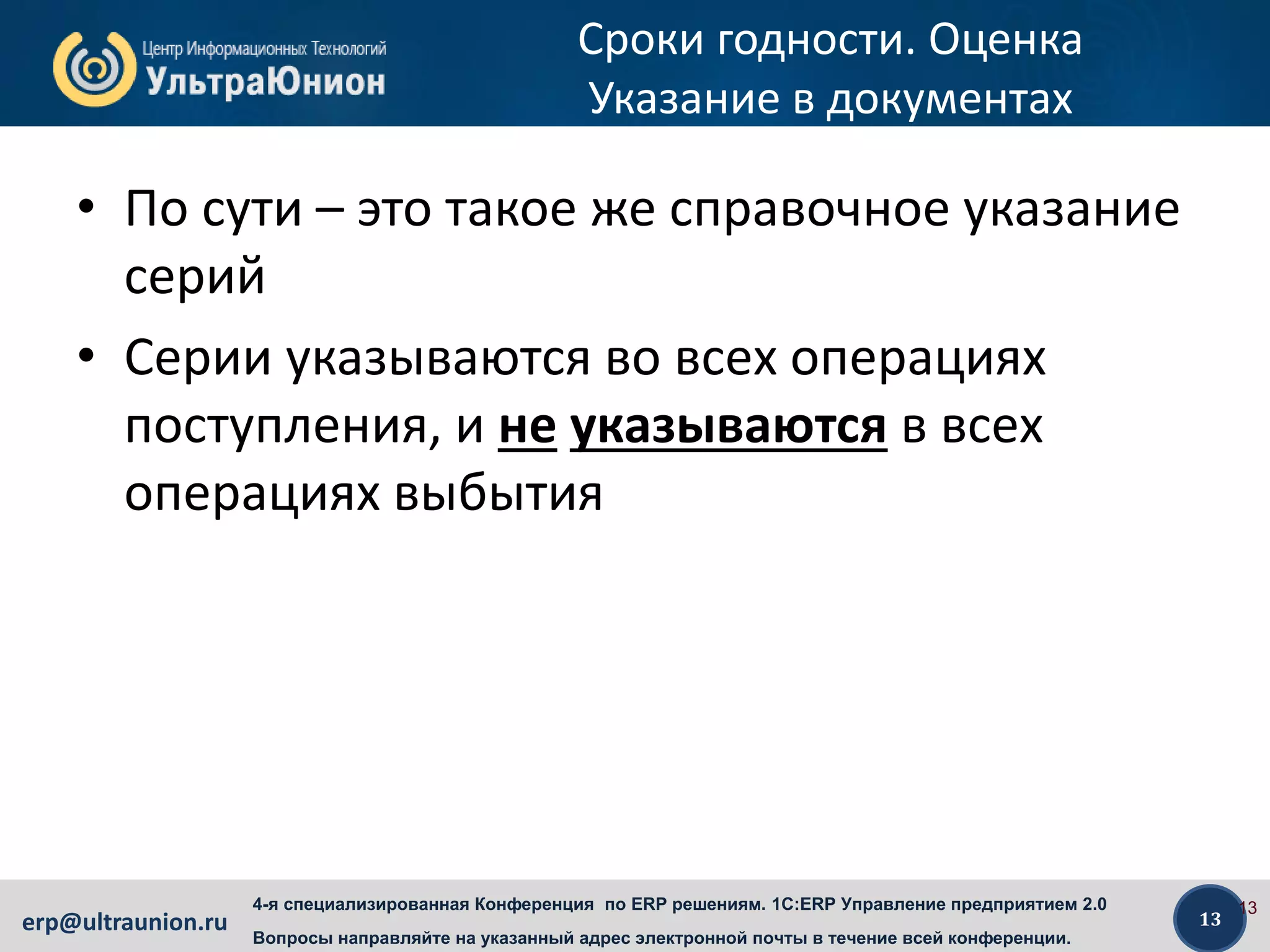 13erp@ultraunion.ru
4-я специализированная Конференция по ERP решениям. 1C:ERP Управление предприятием 2.0
Вопросы направляйте на указанный адрес электронной почты в течение всей конференции.
Сроки годности. Оценка
Указание в документах
• По сути – это такое же справочное указание
серий
• Серии указываются во всех операциях
поступления, и не указываются в всех
операциях выбытия
13
 