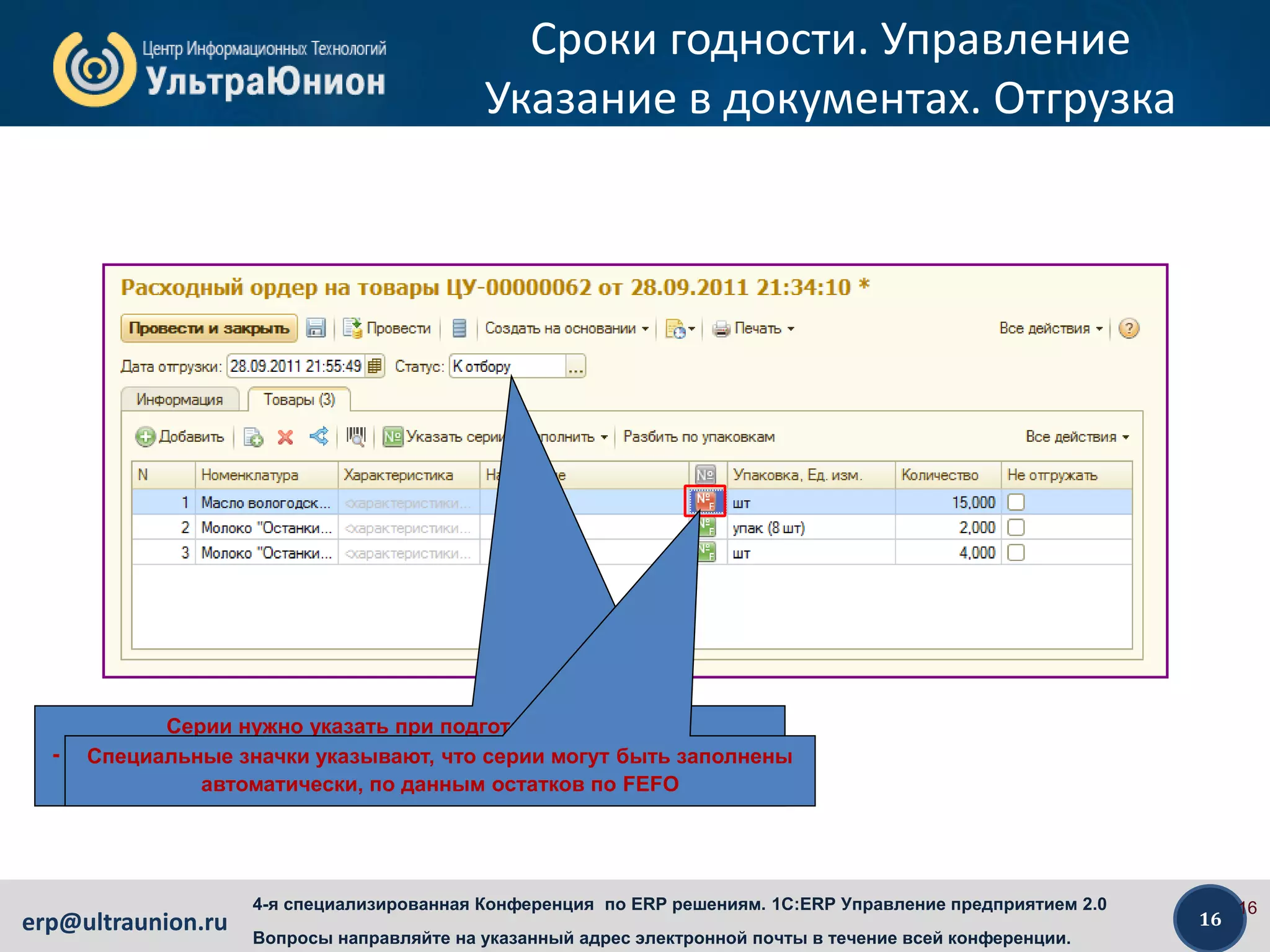 16erp@ultraunion.ru
4-я специализированная Конференция по ERP решениям. 1C:ERP Управление предприятием 2.0
Вопросы направляйте на указанный адрес электронной почты в течение всей конференции.
Сроки годности. Управление
Указание в документах. Отгрузка
16
Серии нужно указать при подготовке к отбору
- на ордерном складе – в «Расходном ордере» в статусе «К отбору»
- на неордерном складе – в накладной в статусе «К отгрузке»
Специальные значки указывают, что серии могут быть заполнены
автоматически, по данным остатков по FEFO
 
