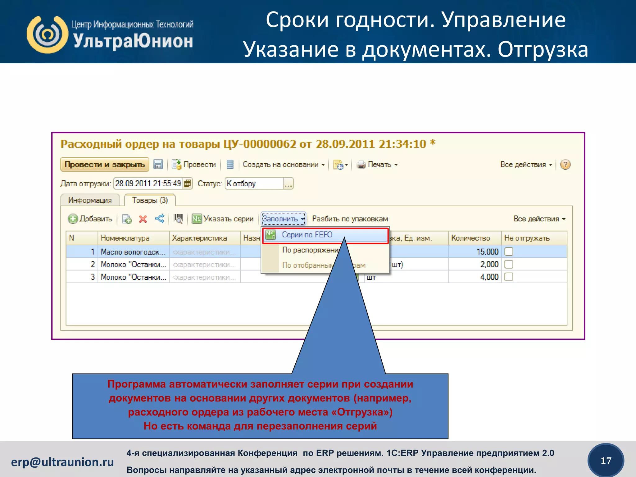 17erp@ultraunion.ru
4-я специализированная Конференция по ERP решениям. 1C:ERP Управление предприятием 2.0
Вопросы направляйте на указанный адрес электронной почты в течение всей конференции.
Сроки годности. Управление
Указание в документах. Отгрузка
Программа автоматически заполняет серии при создании
документов на основании других документов (например,
расходного ордера из рабочего места «Отгрузка»)
Но есть команда для перезаполнения серий
 