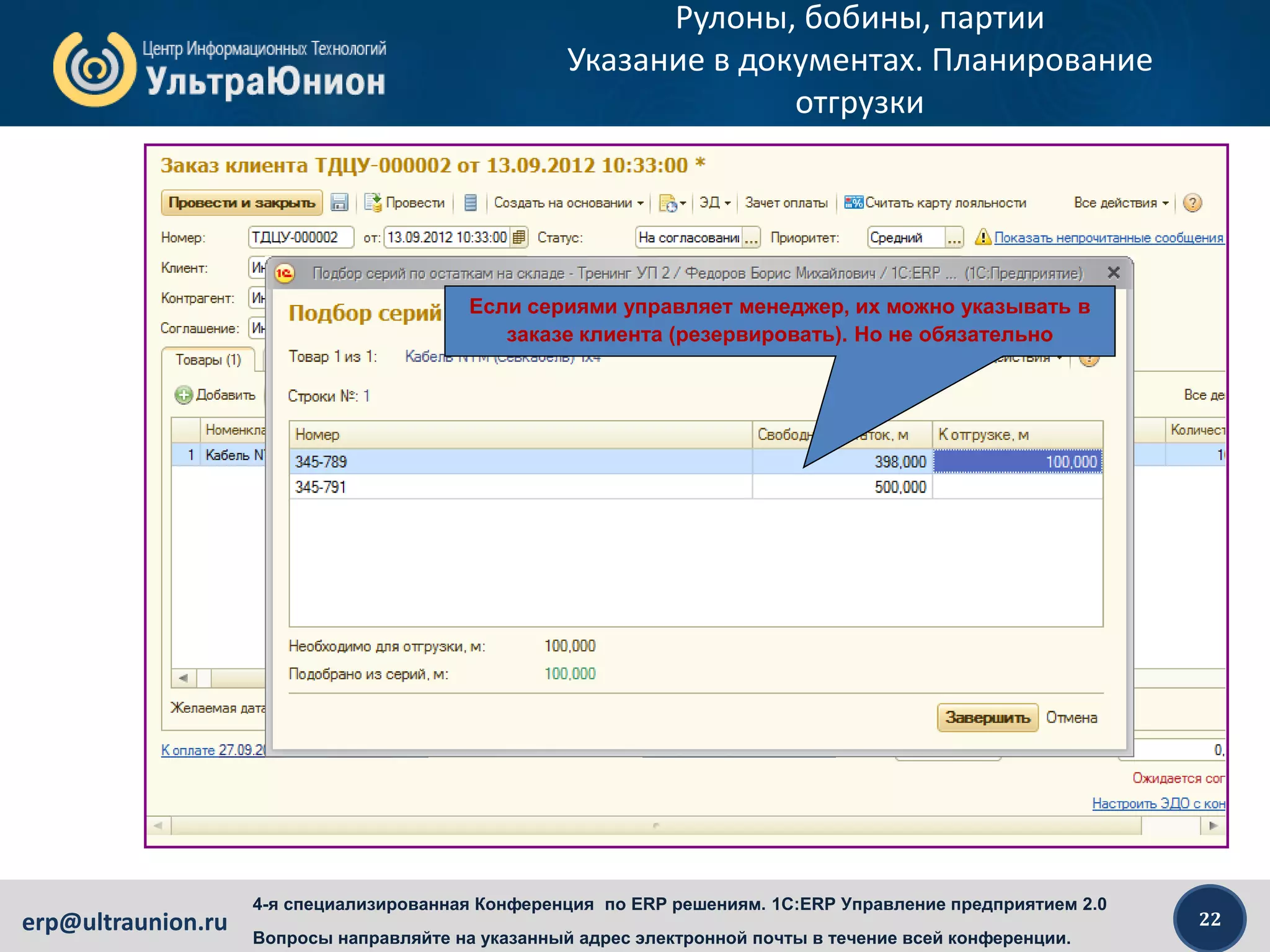 22erp@ultraunion.ru
4-я специализированная Конференция по ERP решениям. 1C:ERP Управление предприятием 2.0
Вопросы направляйте на указанный адрес электронной почты в течение всей конференции.
Рулоны, бобины, партии
Указание в документах. Планирование
отгрузки
Если сериями управляет менеджер, их можно указывать в
заказе клиента (резервировать). Но не обязательно
 