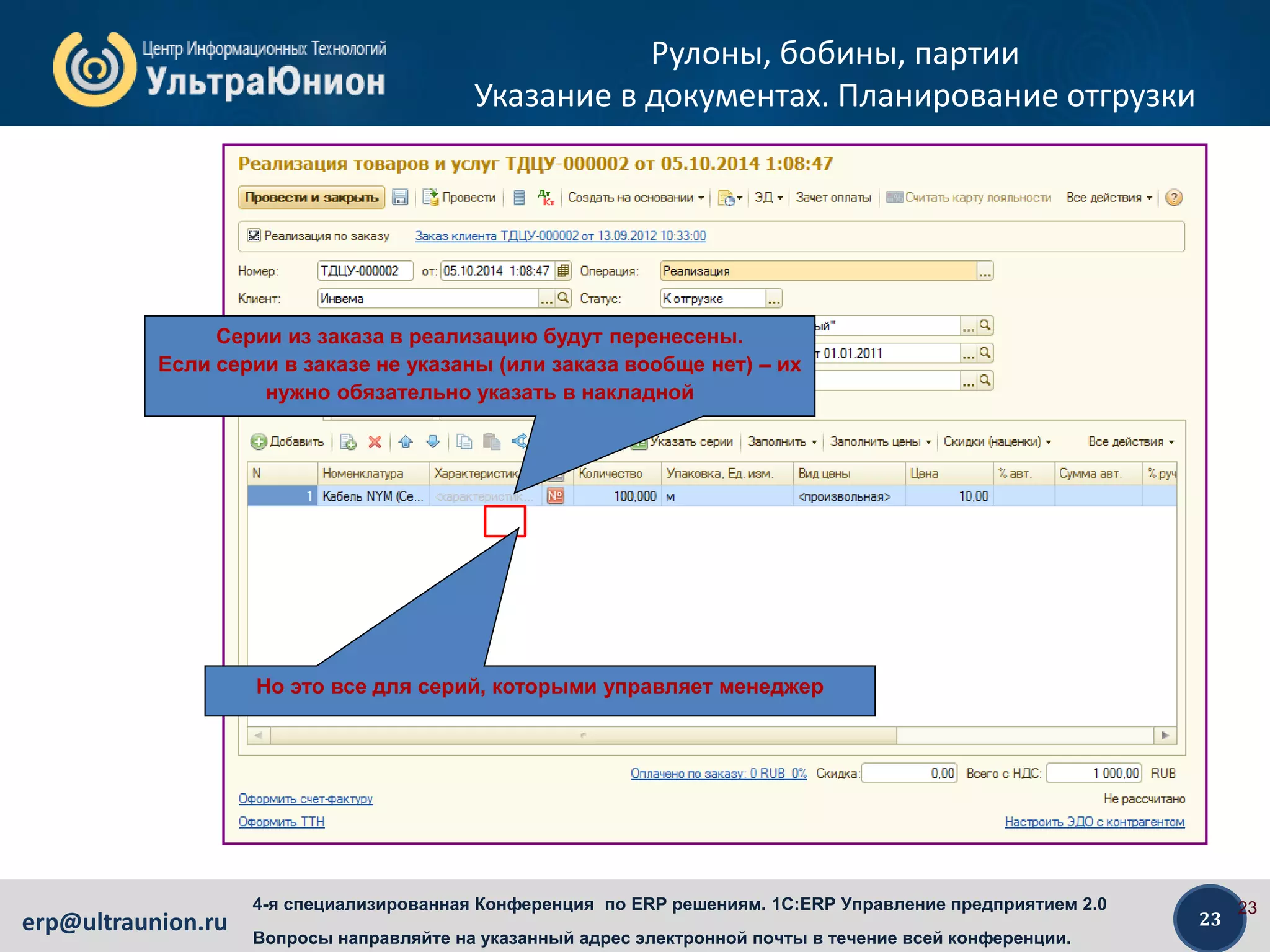 23erp@ultraunion.ru
4-я специализированная Конференция по ERP решениям. 1C:ERP Управление предприятием 2.0
Вопросы направляйте на указанный адрес электронной почты в течение всей конференции.
Рулоны, бобины, партии
Указание в документах. Планирование отгрузки
23
Серии из заказа в реализацию будут перенесены.
Если серии в заказе не указаны (или заказа вообще нет) – их
нужно обязательно указать в накладной
Но это все для серий, которыми управляет менеджер
 