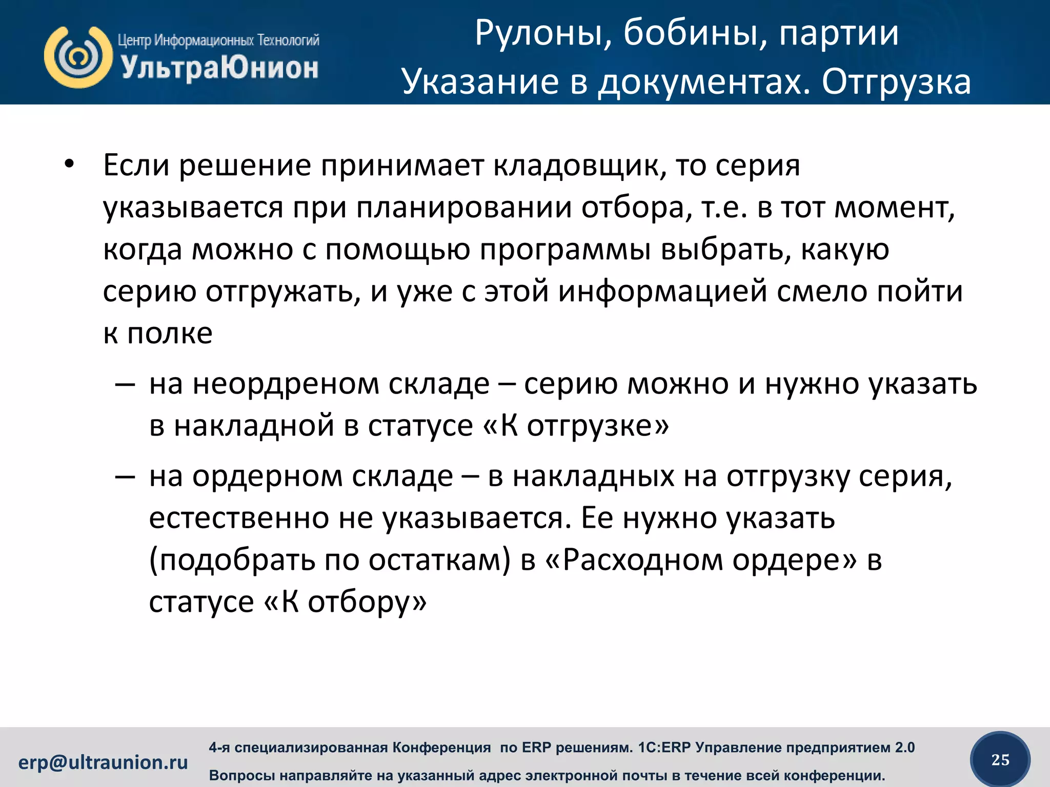 25erp@ultraunion.ru
4-я специализированная Конференция по ERP решениям. 1C:ERP Управление предприятием 2.0
Вопросы направляйте на указанный адрес электронной почты в течение всей конференции.
Рулоны, бобины, партии
Указание в документах. Отгрузка
• Если решение принимает кладовщик, то серия
указывается при планировании отбора, т.е. в тот момент,
когда можно с помощью программы выбрать, какую
серию отгружать, и уже с этой информацией смело пойти
к полке
– на неордреном складе – серию можно и нужно указать
в накладной в статусе «К отгрузке»
– на ордерном складе – в накладных на отгрузку серия,
естественно не указывается. Ее нужно указать
(подобрать по остаткам) в «Расходном ордере» в
статусе «К отбору»
 