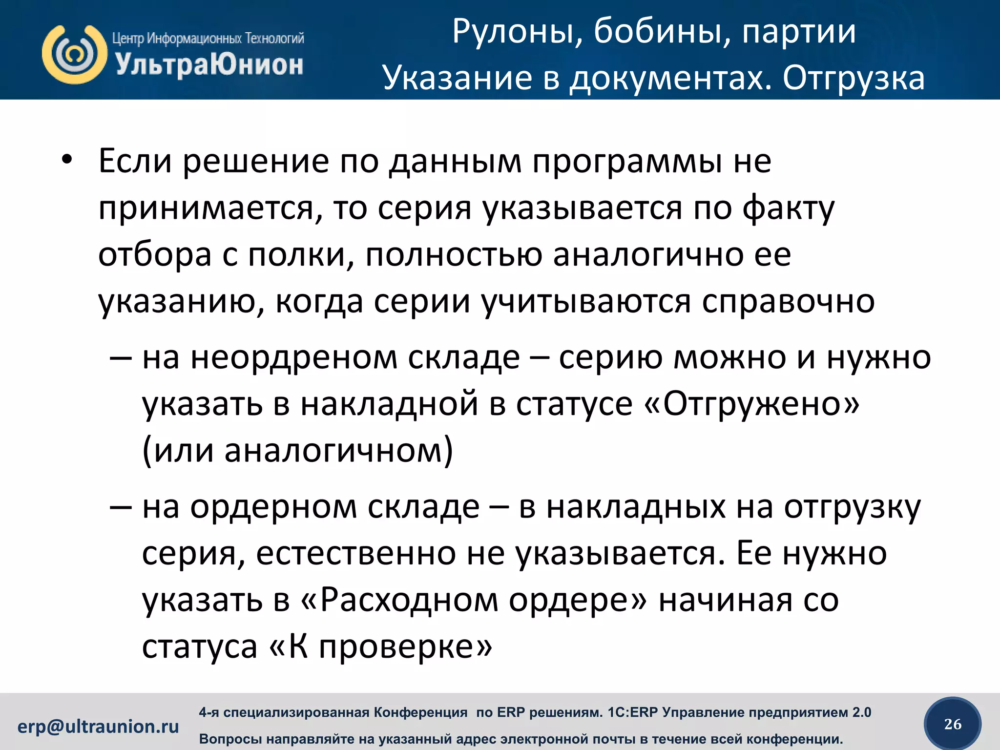 26erp@ultraunion.ru
4-я специализированная Конференция по ERP решениям. 1C:ERP Управление предприятием 2.0
Вопросы направляйте на указанный адрес электронной почты в течение всей конференции.
Рулоны, бобины, партии
Указание в документах. Отгрузка
• Если решение по данным программы не
принимается, то серия указывается по факту
отбора с полки, полностью аналогично ее
указанию, когда серии учитываются справочно
– на неордреном складе – серию можно и нужно
указать в накладной в статусе «Отгружено»
(или аналогичном)
– на ордерном складе – в накладных на отгрузку
серия, естественно не указывается. Ее нужно
указать в «Расходном ордере» начиная со
статуса «К проверке»
 
