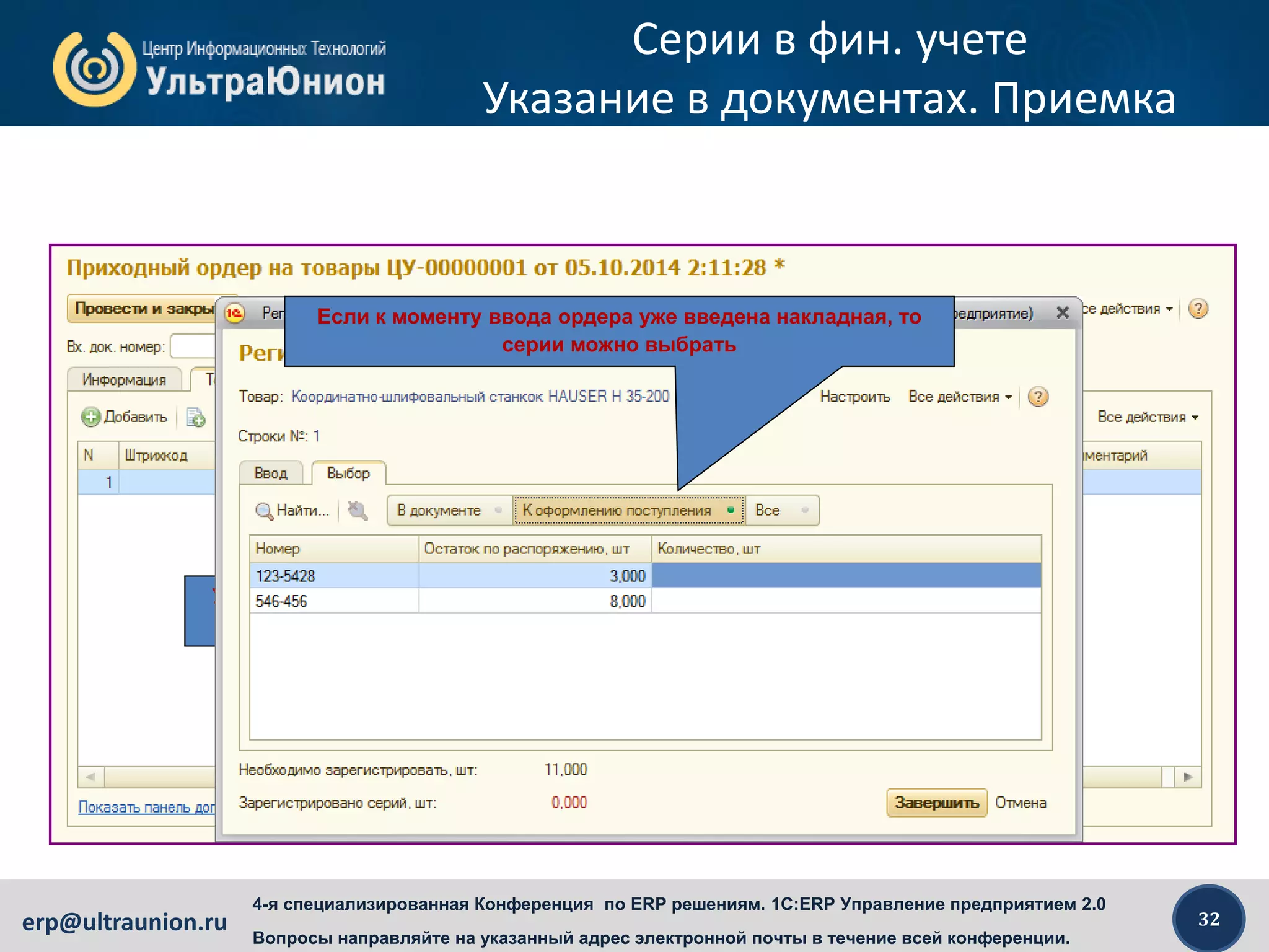 32erp@ultraunion.ru
4-я специализированная Конференция по ERP решениям. 1C:ERP Управление предприятием 2.0
Вопросы направляйте на указанный адрес электронной почты в течение всей конференции.
Серии в фин. учете
Указание в документах. Приемка
Указание серий, учитываемых по фин. учету в приходном
ордере не отличается от указания других типов серий
Если к моменту ввода ордера уже введена накладная, то
серии можно выбрать
 