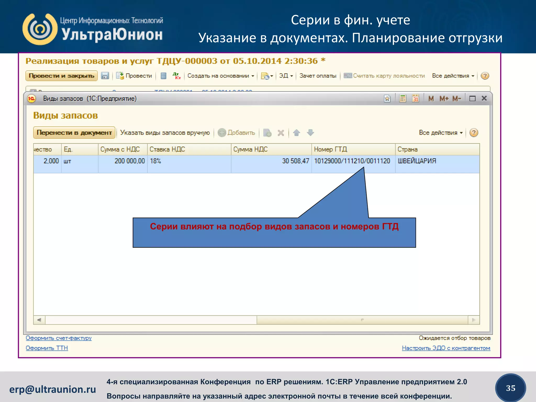 35erp@ultraunion.ru
4-я специализированная Конференция по ERP решениям. 1C:ERP Управление предприятием 2.0
Вопросы направляйте на указанный адрес электронной почты в течение всей конференции.
Серии в фин. учете
Указание в документах. Планирование отгрузки
Серии из заказа в реализацию будут перенесены.
Если серии в заказе не указаны (или заказа вообще нет) – их
нужно обязательно указать в накладной
Серии влияют на подбор видов запасов и номеров ГТД
 