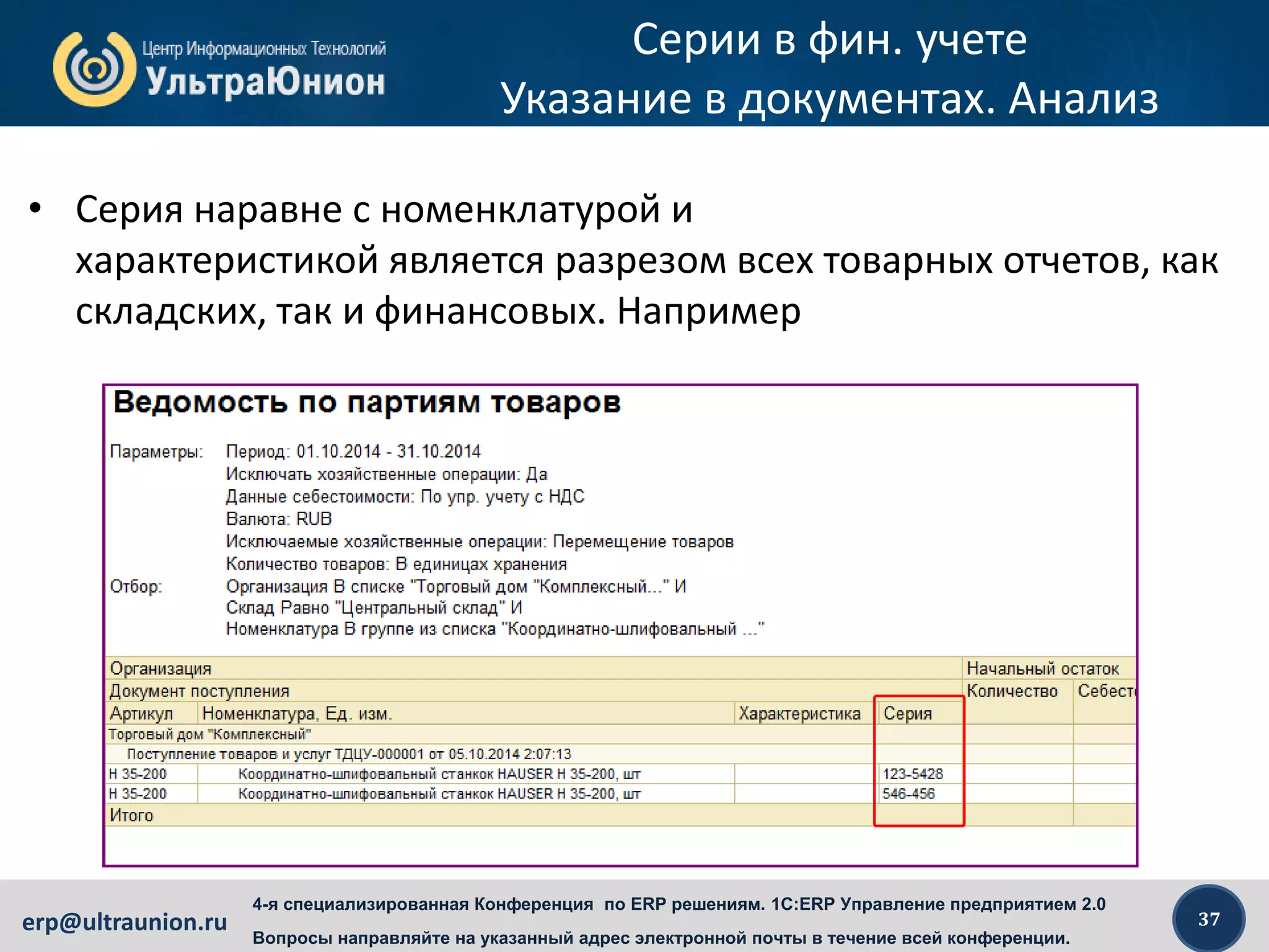 37erp@ultraunion.ru
4-я специализированная Конференция по ERP решениям. 1C:ERP Управление предприятием 2.0
Вопросы направляйте на указанный адрес электронной почты в течение всей конференции.
Серии в фин. учете
Указание в документах. Анализ
• Серия наравне с номенклатурой и
характеристикой является разрезом всех товарных отчетов, как
складских, так и финансовых. Например
 