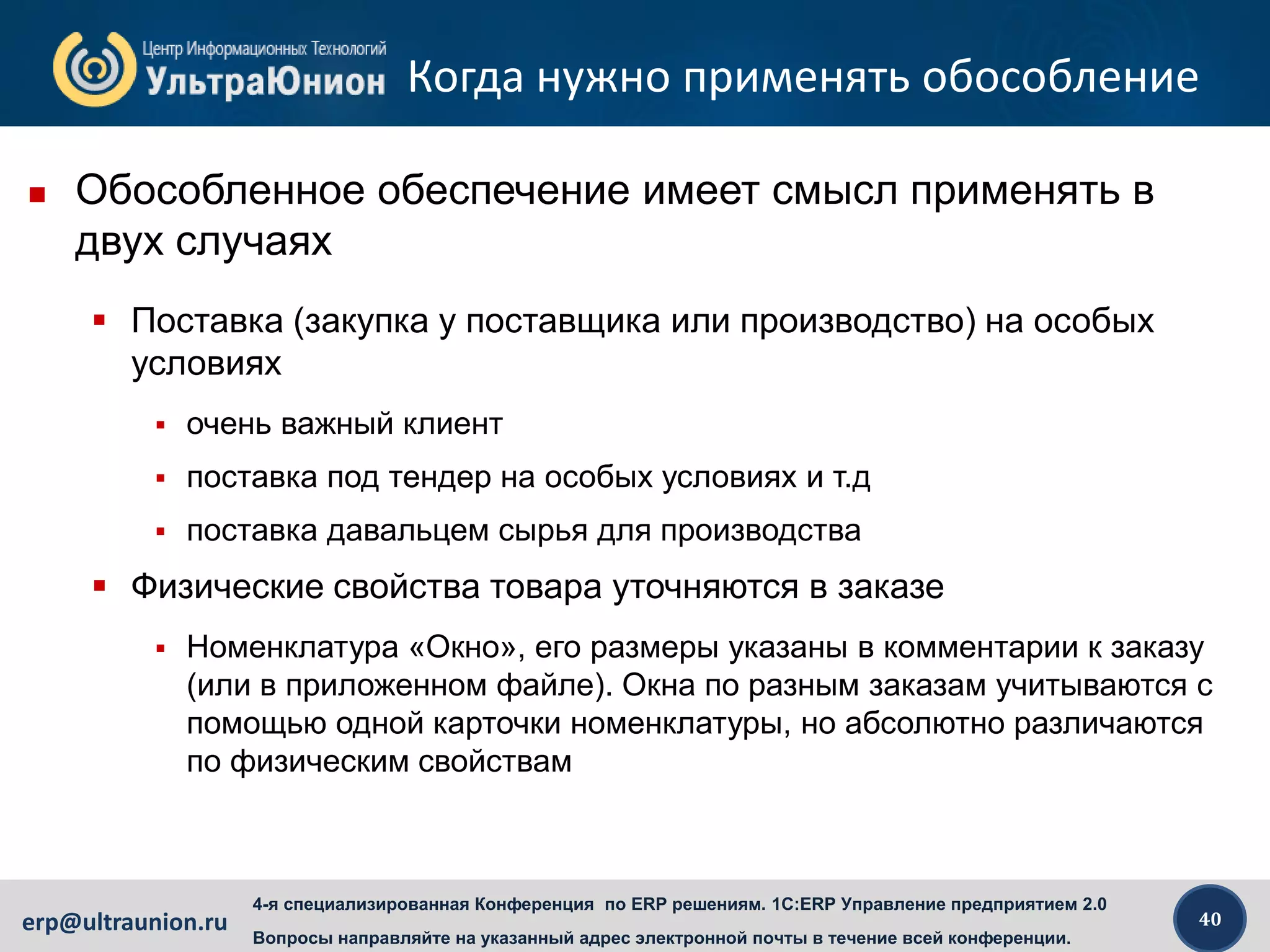 40erp@ultraunion.ru
4-я специализированная Конференция по ERP решениям. 1C:ERP Управление предприятием 2.0
Вопросы направляйте на указанный адрес электронной почты в течение всей конференции.
Когда нужно применять обособление
 Обособленное обеспечение имеет смысл применять в
двух случаях
 Поставка (закупка у поставщика или производство) на особых
условиях
 очень важный клиент
 поставка под тендер на особых условиях и т.д
 поставка давальцем сырья для производства
 Физические свойства товара уточняются в заказе
 Номенклатура «Окно», его размеры указаны в комментарии к заказу
(или в приложенном файле). Окна по разным заказам учитываются с
помощью одной карточки номенклатуры, но абсолютно различаются
по физическим свойствам
 