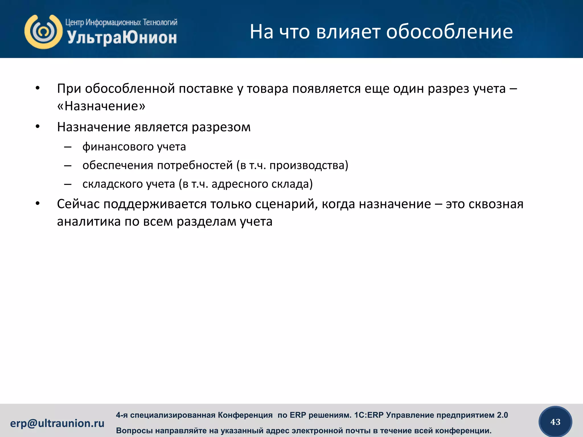 43erp@ultraunion.ru
4-я специализированная Конференция по ERP решениям. 1C:ERP Управление предприятием 2.0
Вопросы направляйте на указанный адрес электронной почты в течение всей конференции.
На что влияет обособление
• При обособленной поставке у товара появляется еще один разрез учета –
«Назначение»
• Назначение является разрезом
– финансового учета
– обеспечения потребностей (в т.ч. производства)
– складского учета (в т.ч. адресного склада)
• Сейчас поддерживается только сценарий, когда назначение – это сквозная
аналитика по всем разделам учета
 