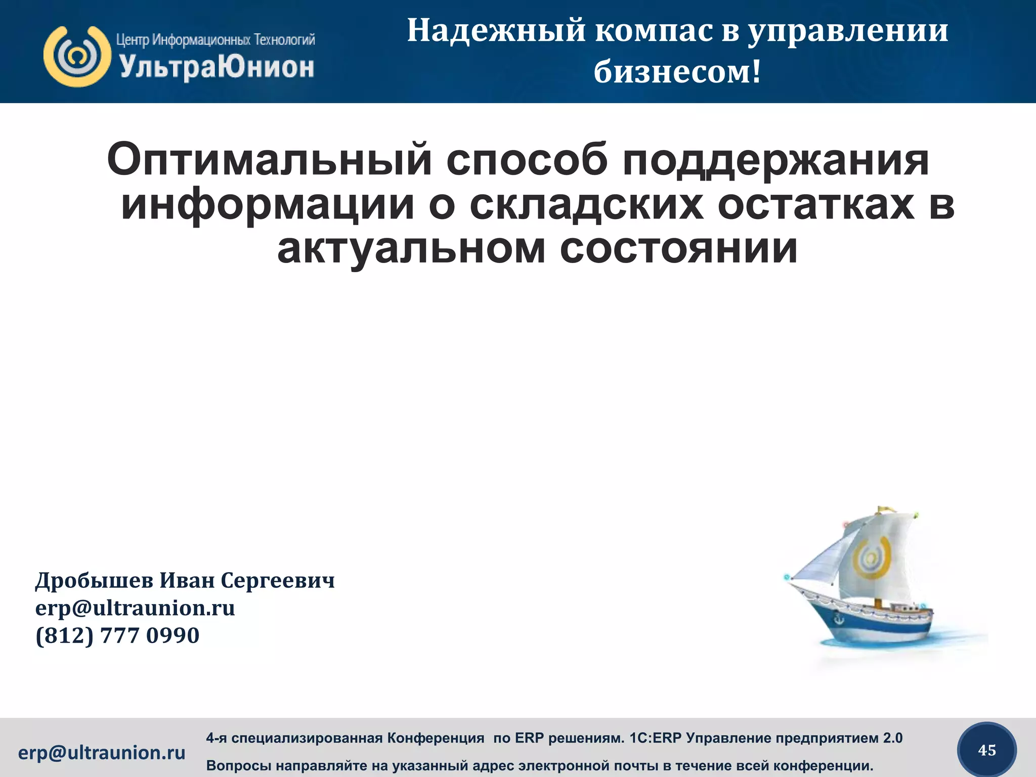 45erp@ultraunion.ru
4-я специализированная Конференция по ERP решениям. 1C:ERP Управление предприятием 2.0
Вопросы направляйте на указанный адрес электронной почты в течение всей конференции.
Надежный компас в управлении
бизнесом!
Оптимальный способ поддержания
информации о складских остатках в
актуальном состоянии
Дробышев Иван Сергеевич
erp@ultraunion.ru
(812) 777 0990
 