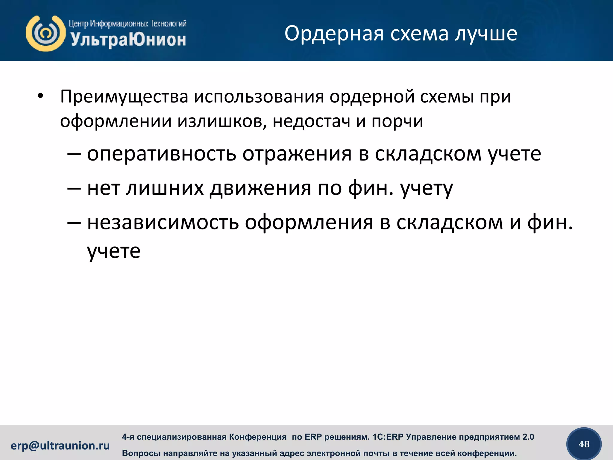 48erp@ultraunion.ru
4-я специализированная Конференция по ERP решениям. 1C:ERP Управление предприятием 2.0
Вопросы направляйте на указанный адрес электронной почты в течение всей конференции.
Ордерная схема лучше
• Преимущества использования ордерной схемы при
оформлении излишков, недостач и порчи
– оперативность отражения в складском учете
– нет лишних движения по фин. учету
– независимость оформления в складском и фин.
учете
 