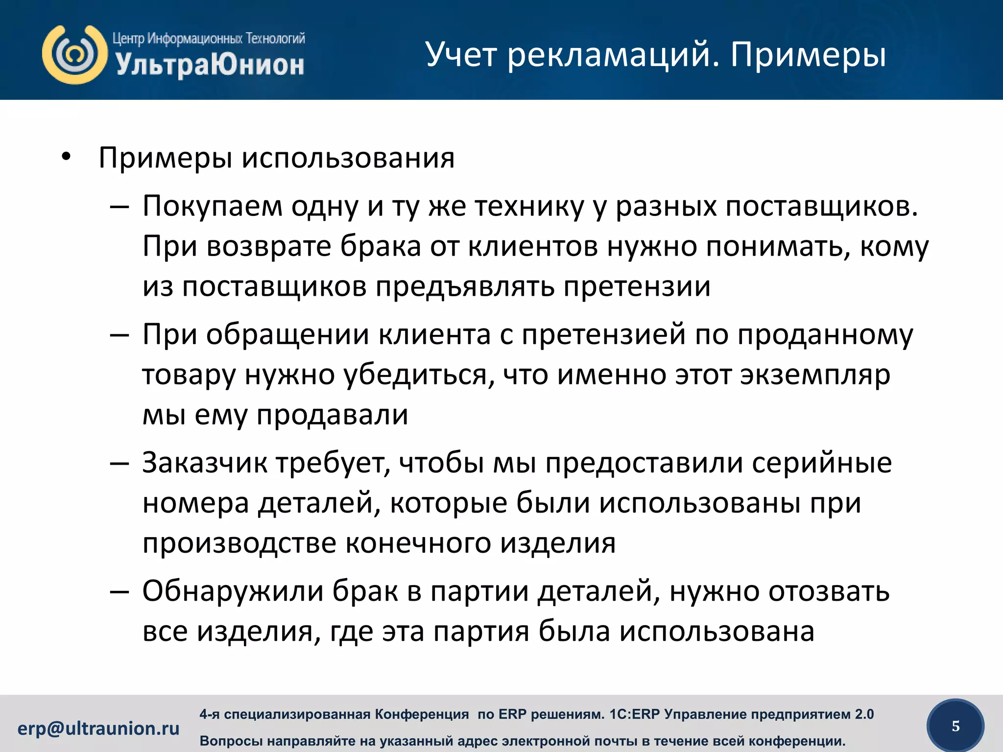 5erp@ultraunion.ru
4-я специализированная Конференция по ERP решениям. 1C:ERP Управление предприятием 2.0
Вопросы направляйте на указанный адрес электронной почты в течение всей конференции.
Учет рекламаций. Примеры
• Примеры использования
– Покупаем одну и ту же технику у разных поставщиков.
При возврате брака от клиентов нужно понимать, кому
из поставщиков предъявлять претензии
– При обращении клиента с претензией по проданному
товару нужно убедиться, что именно этот экземпляр
мы ему продавали
– Заказчик требует, чтобы мы предоставили серийные
номера деталей, которые были использованы при
производстве конечного изделия
– Обнаружили брак в партии деталей, нужно отозвать
все изделия, где эта партия была использована
 