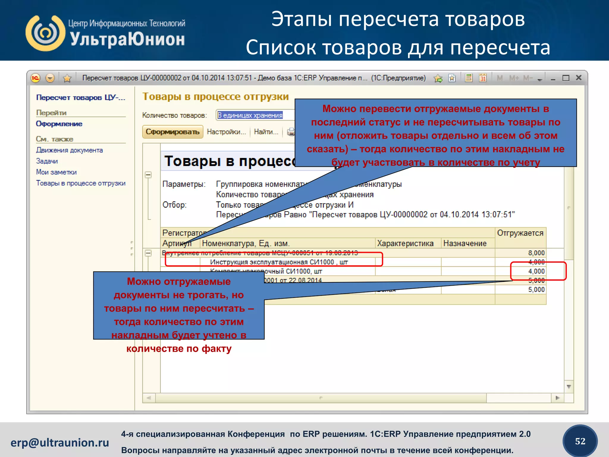 52erp@ultraunion.ru
4-я специализированная Конференция по ERP решениям. 1C:ERP Управление предприятием 2.0
Вопросы направляйте на указанный адрес электронной почты в течение всей конференции.
Этапы пересчета товаров
Список товаров для пересчета
Можно перевести отгружаемые документы в
последний статус и не пересчитывать товары по
ним (отложить товары отдельно и всем об этом
сказать) – тогда количество по этим накладным не
будет участвовать в количестве по учету
Можно отгружаемые
документы не трогать, но
товары по ним пересчитать –
тогда количество по этим
накладным будет учтено в
количестве по факту
 