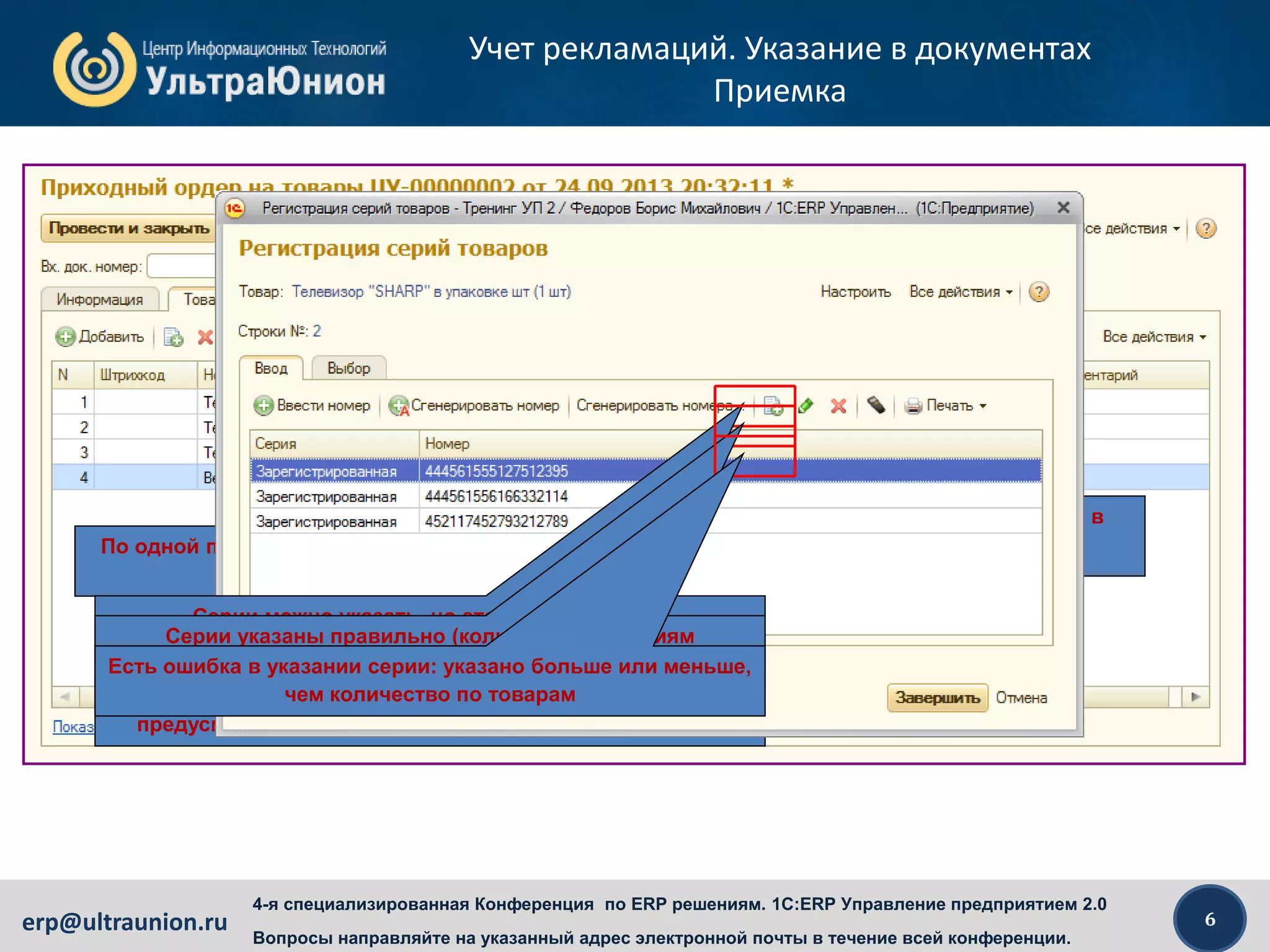 6erp@ultraunion.ru
4-я специализированная Конференция по ERP решениям. 1C:ERP Управление предприятием 2.0
Вопросы направляйте на указанный адрес электронной почты в течение всей конференции.
Учет рекламаций. Указание в документах
Приемка
Серии указываются на ордерном складе только в
ордере. На неордерном – только в накладной
Нужно и можно указать, только если политика учета
предусматривает указание именной при этой операции
По одной позиции в табличной части товаров может быть
указано несколько серий
Серии можно указать, но это не обязательно
Серии указаны правильно (количество по сериям
совпадает с количество по товарам)Есть ошибка в указании серии: указано больше или меньше,
чем количество по товарам
 