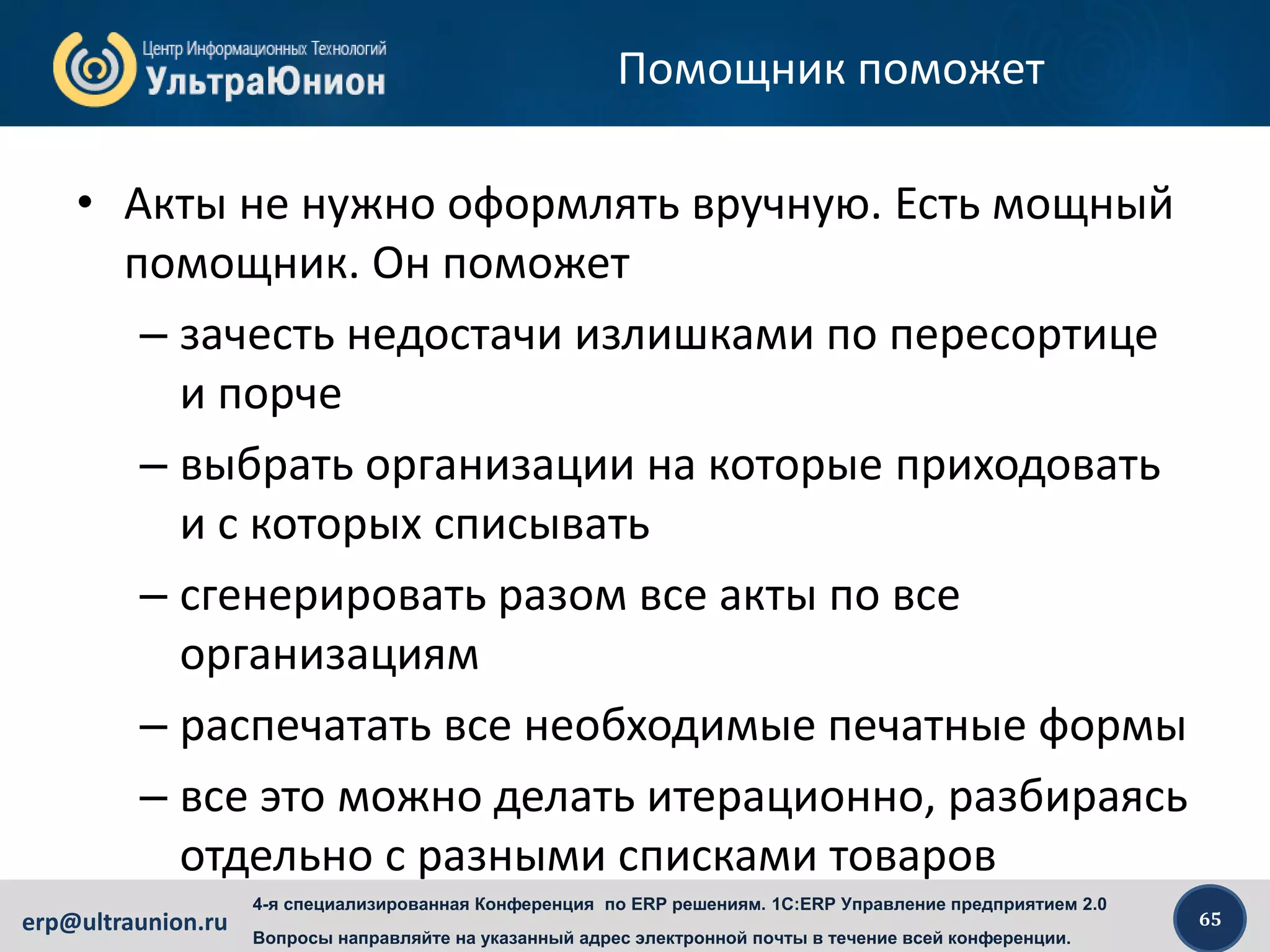 65erp@ultraunion.ru
4-я специализированная Конференция по ERP решениям. 1C:ERP Управление предприятием 2.0
Вопросы направляйте на указанный адрес электронной почты в течение всей конференции.
Помощник поможет
• Акты не нужно оформлять вручную. Есть мощный
помощник. Он поможет
– зачесть недостачи излишками по пересортице
и порче
– выбрать организации на которые приходовать
и с которых списывать
– сгенерировать разом все акты по все
организациям
– распечатать все необходимые печатные формы
– все это можно делать итерационно, разбираясь
отдельно с разными списками товаров
 
