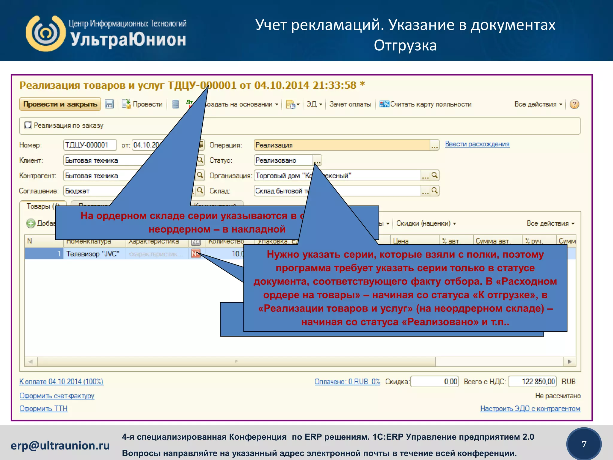 7erp@ultraunion.ru
4-я специализированная Конференция по ERP решениям. 1C:ERP Управление предприятием 2.0
Вопросы направляйте на указанный адрес электронной почты в течение всей конференции.
Учет рекламаций. Указание в документах
Отгрузка
На ордерном складе серии указываются в ордере, на
неордерном – в накладной
Серии нужно указывать только в операциях, которые
предусмотрены политикой указания серий
Нужно указать серии, которые взяли с полки, поэтому
программа требует указать серии только в статусе
документа, соответствующего факту отбора. В «Расходном
ордере на товары» – начиная со статуса «К отгрузке», в
«Реализации товаров и услуг» (на неордрерном складе) –
начиная со статуса «Реализовано» и т.п..
 