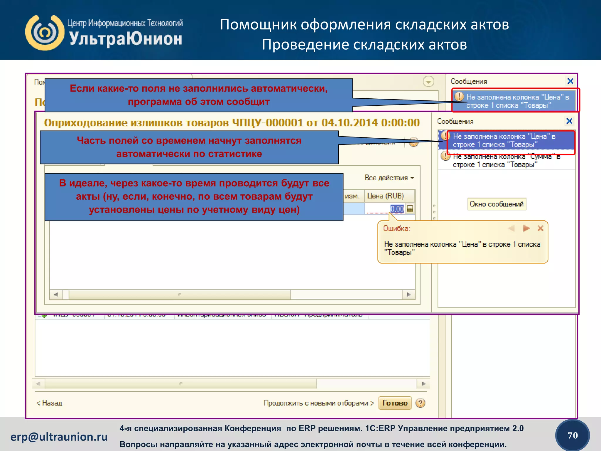 70erp@ultraunion.ru
4-я специализированная Конференция по ERP решениям. 1C:ERP Управление предприятием 2.0
Вопросы направляйте на указанный адрес электронной почты в течение всей конференции.
Помощник оформления складских актов
Проведение складских актов
Если какие-то поля не заполнились автоматически,
программа об этом сообщит
Часть полей со временем начнут заполнятся
автоматически по статистике
В идеале, через какое-то время проводится будут все
акты (ну, если, конечно, по всем товарам будут
установлены цены по учетному виду цен)
 