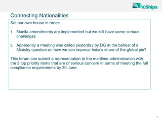 10
Connecting Nationalities
Set our own house in order:
1. Manila amendments are implemented but we still have some serious
challenges
2. Apparently a meeting was called yesterday by DG at the behest of a
Ministry question on how we can improve India’s share of the global pie?
This forum can submit a representation to the maritime administration with
the 3 top priority items that are of serious concern in terms of meeting the full
compliance requirements by 30 June.
 