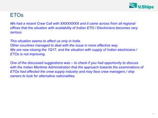 11
We had a recent Crew Call with XXXXXXXX and it came across from all regional
offices that the situation with availability of Indian ETO / Electricians becomes very
serious.
This situation seems to affect us only in India.
Other countries managed to deal with the issue in more effective way.
We are now closing the 1Q17, and the situation with supply of Indian electricians /
ETOs is not improving.
One of the discussed suggestions was – to check if you had opportunity to discuss
with the Indian Maritime Administration that the approach towards the examinations of
ETOs had affected the crew supply industry and may face crew managers / ship
owners to look for alternative nationalities.
ETOs
 